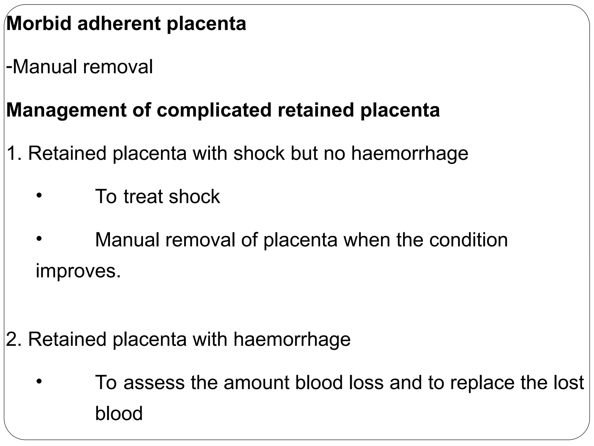 Morbid adherent placenta
-Manual removal
Management of complicated retained placenta
1. Retained placenta with shock but no haemorrhage
• To treat shock
• Manual removal of placenta when the condition
improves.
2. Retained placenta with haemorrhage
• To assess the amount blood loss and to replace the lost
blood
 