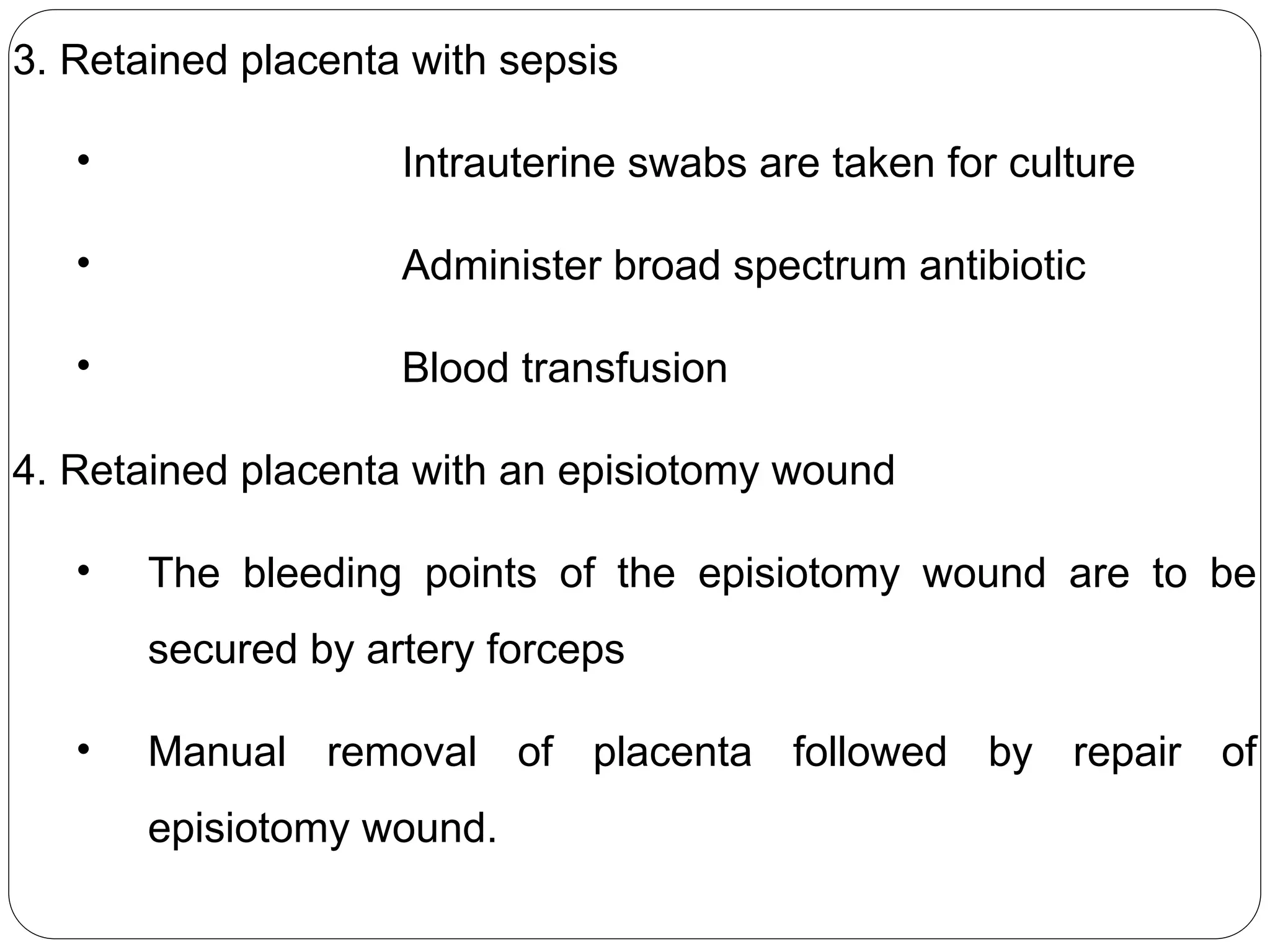 3. Retained placenta with sepsis
• Intrauterine swabs are taken for culture
• Administer broad spectrum antibiotic
• Blood transfusion
4. Retained placenta with an episiotomy wound
• The bleeding points of the episiotomy wound are to be
secured by artery forceps
• Manual removal of placenta followed by repair of
episiotomy wound.
 