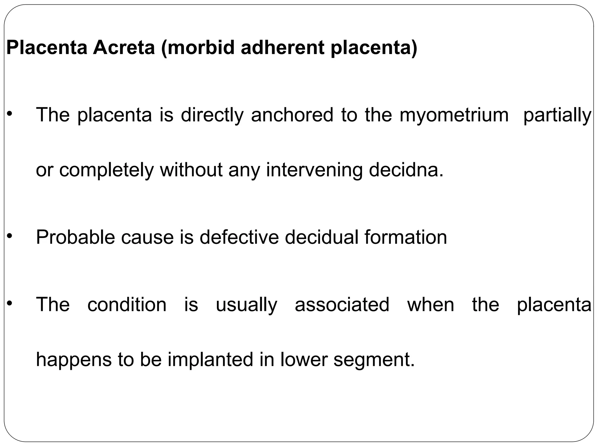 Placenta Acreta (morbid adherent placenta)
• The placenta is directly anchored to the myometrium partially
or completely without any intervening decidna.
• Probable cause is defective decidual formation
• The condition is usually associated when the placenta
happens to be implanted in lower segment.
 