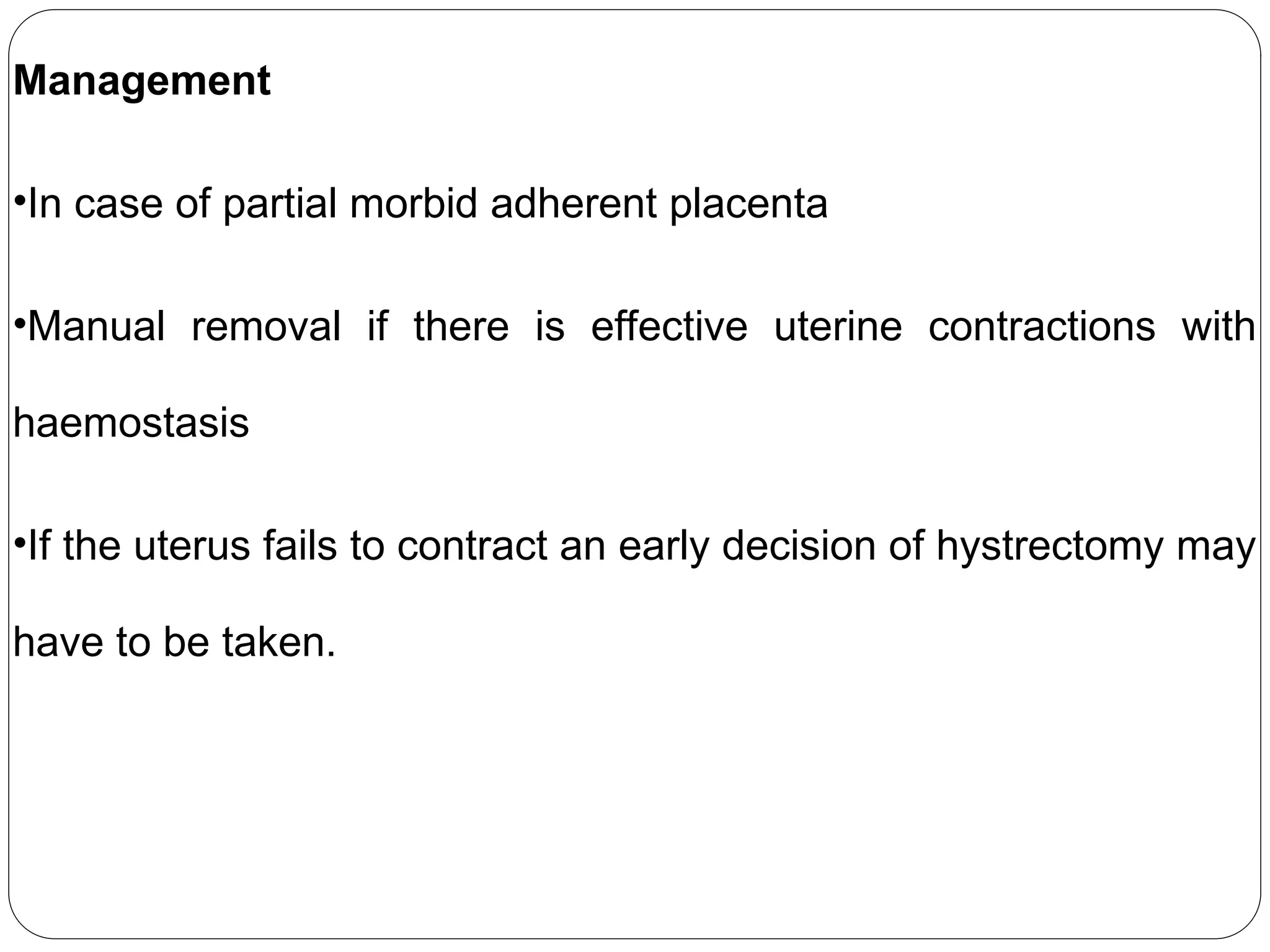 Management
•In case of partial morbid adherent placenta
•Manual removal if there is effective uterine contractions with
haemostasis
•If the uterus fails to contract an early decision of hystrectomy may
have to be taken.
 