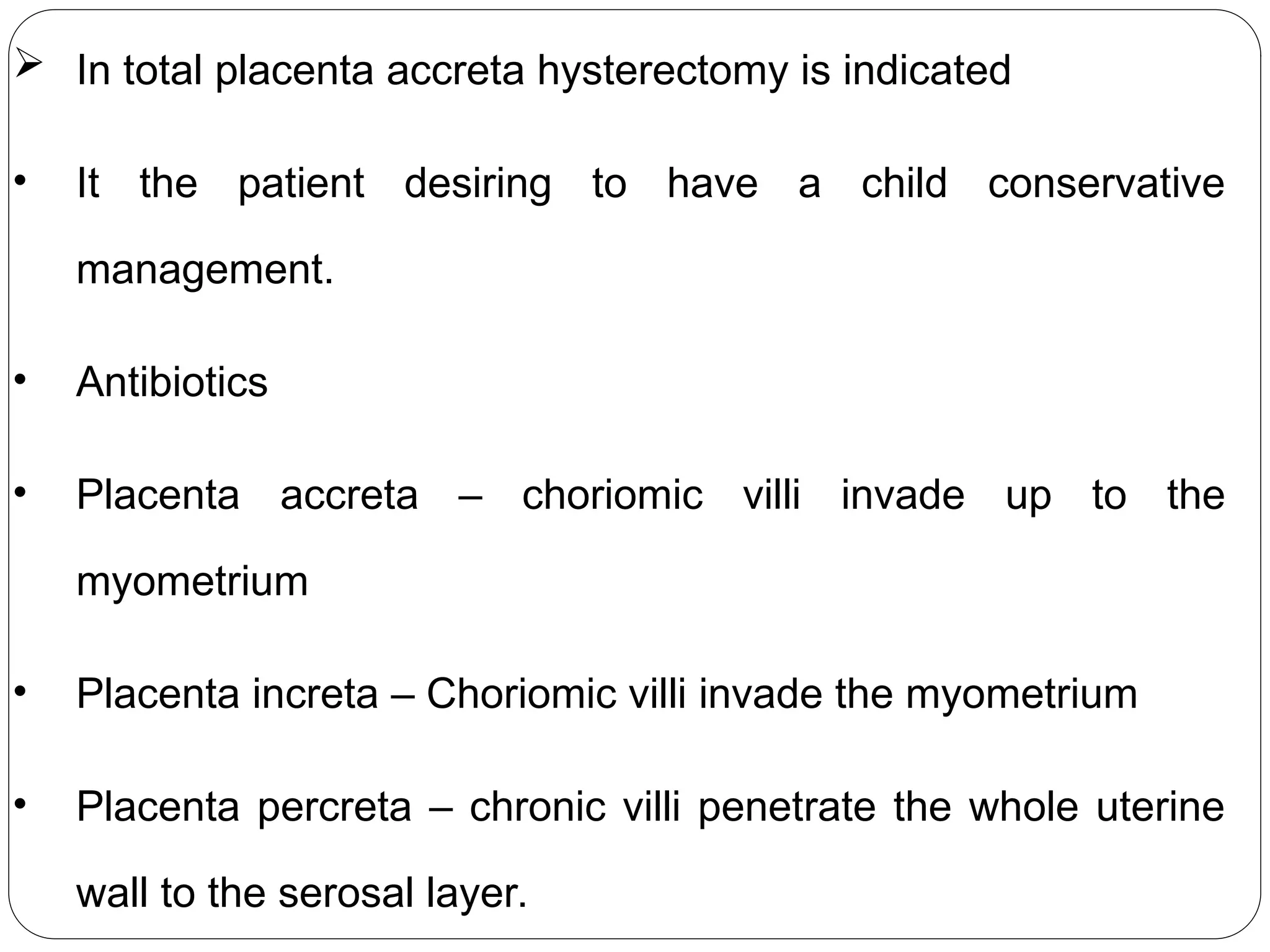  In total placenta accreta hysterectomy is indicated
• It the patient desiring to have a child conservative
management.
• Antibiotics
• Placenta accreta – choriomic villi invade up to the
myometrium
• Placenta increta – Choriomic villi invade the myometrium
• Placenta percreta – chronic villi penetrate the whole uterine
wall to the serosal layer.
 