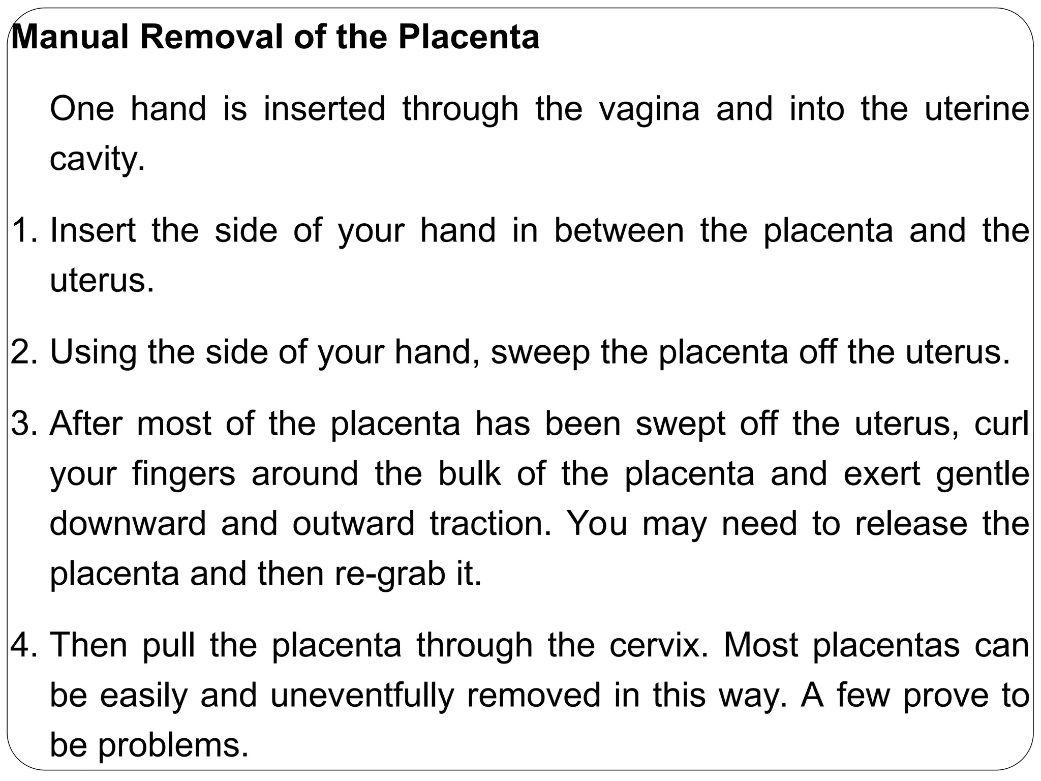 Manual Removal of the Placenta
One hand is inserted through the vagina and into the uterine
cavity.
1. Insert the side of your hand in between the placenta and the
uterus.
2. Using the side of your hand, sweep the placenta off the uterus.
3. After most of the placenta has been swept off the uterus, curl
your fingers around the bulk of the placenta and exert gentle
downward and outward traction. You may need to release the
placenta and then re-grab it.
4. Then pull the placenta through the cervix. Most placentas can
be easily and uneventfully removed in this way. A few prove to
be problems.
 