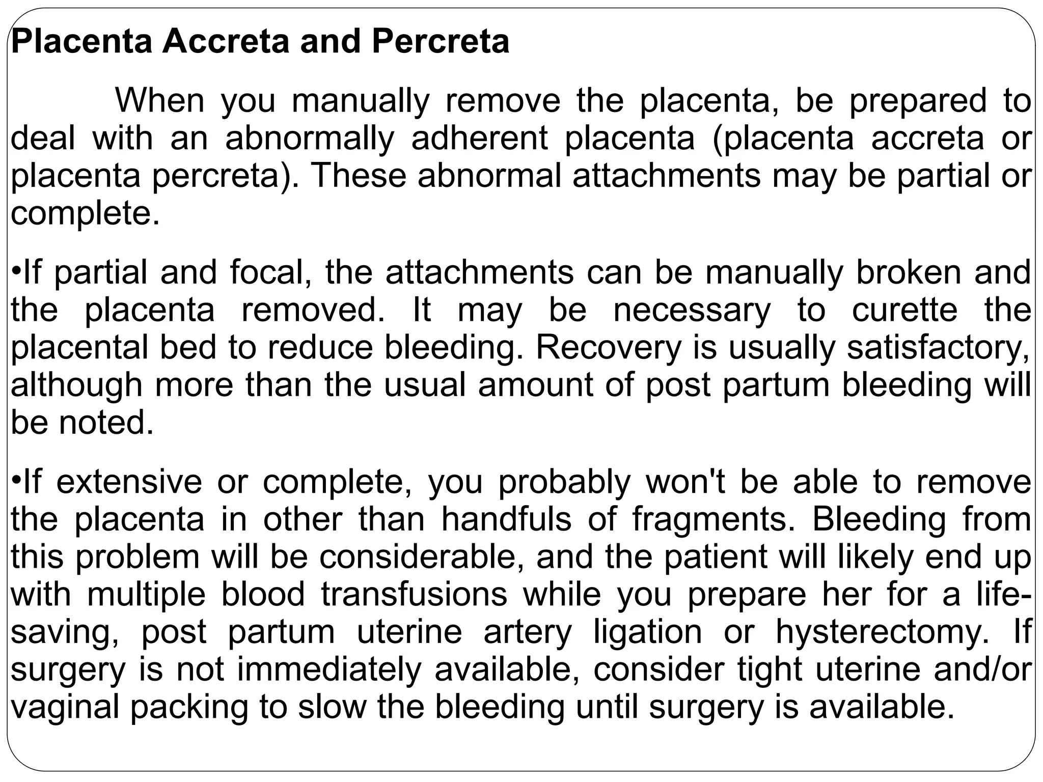 Placenta Accreta and Percreta
When you manually remove the placenta, be prepared to
deal with an abnormally adherent placenta (placenta accreta or
placenta percreta). These abnormal attachments may be partial or
complete.
•If partial and focal, the attachments can be manually broken and
the placenta removed. It may be necessary to curette the
placental bed to reduce bleeding. Recovery is usually satisfactory,
although more than the usual amount of post partum bleeding will
be noted.
•If extensive or complete, you probably won't be able to remove
the placenta in other than handfuls of fragments. Bleeding from
this problem will be considerable, and the patient will likely end up
with multiple blood transfusions while you prepare her for a life-
saving, post partum uterine artery ligation or hysterectomy. If
surgery is not immediately available, consider tight uterine and/or
vaginal packing to slow the bleeding until surgery is available.
 