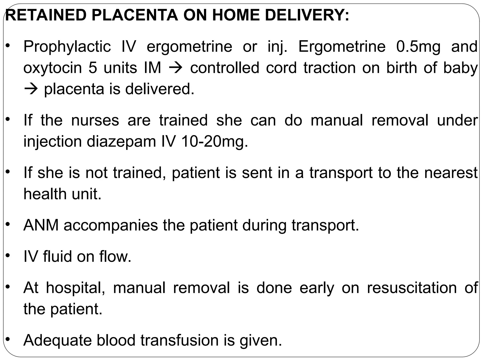 RETAINED PLACENTA ON HOME DELIVERY:
• Prophylactic IV ergometrine or inj. Ergometrine 0.5mg and
oxytocin 5 units IM  controlled cord traction on birth of baby
 placenta is delivered.
• If the nurses are trained she can do manual removal under
injection diazepam IV 10-20mg.
• If she is not trained, patient is sent in a transport to the nearest
health unit.
• ANM accompanies the patient during transport.
• IV fluid on flow.
• At hospital, manual removal is done early on resuscitation of
the patient.
• Adequate blood transfusion is given.
 