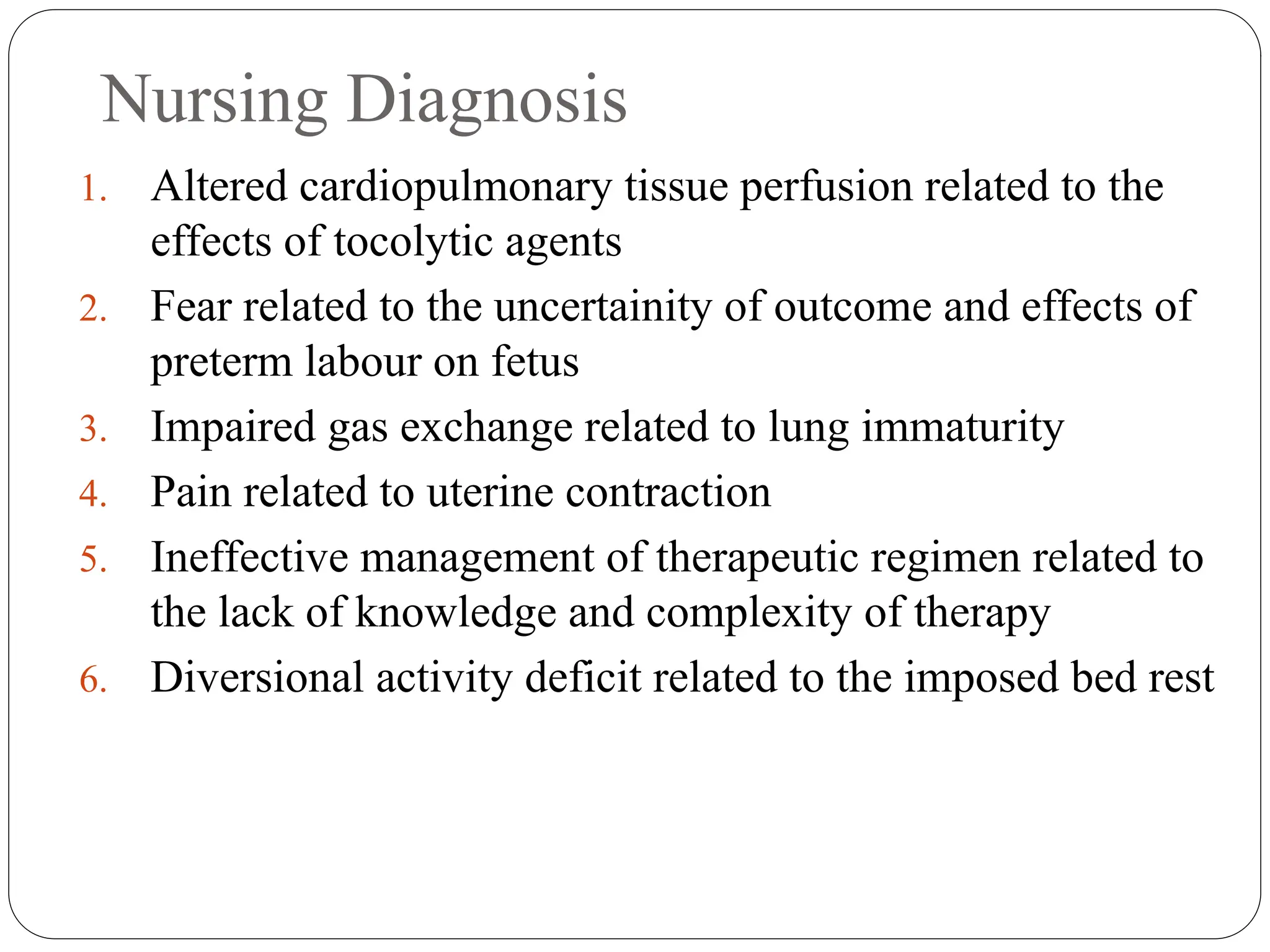 Nursing Diagnosis
1. Altered cardiopulmonary tissue perfusion related to the
effects of tocolytic agents
2. Fear related to the uncertainity of outcome and effects of
preterm labour on fetus
3. Impaired gas exchange related to lung immaturity
4. Pain related to uterine contraction
5. Ineffective management of therapeutic regimen related to
the lack of knowledge and complexity of therapy
6. Diversional activity deficit related to the imposed bed rest
 