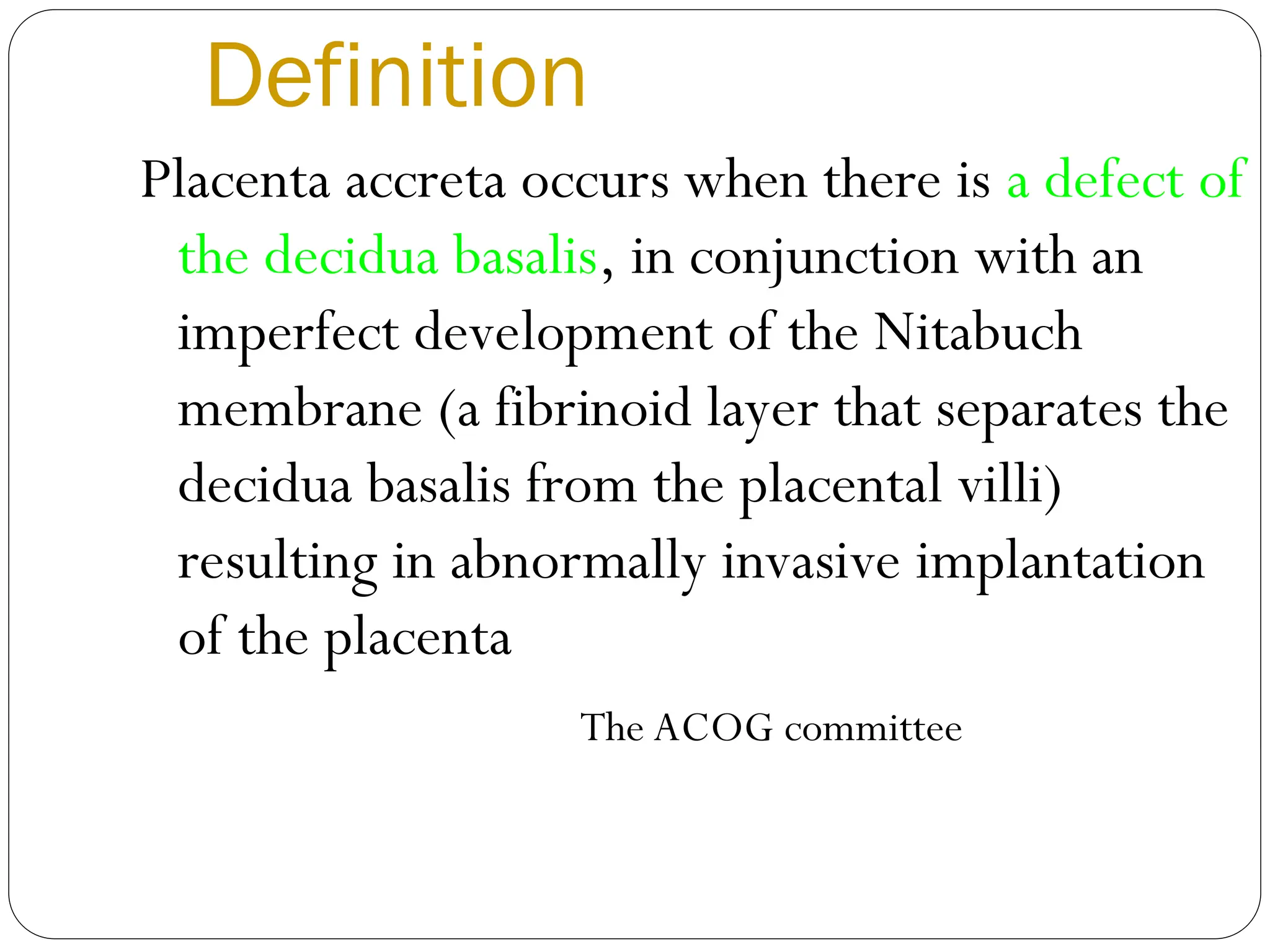 Definition
Placenta accreta occurs when there is a defect of
the decidua basalis, in conjunction with an
imperfect development of the Nitabuch
membrane (a fibrinoid layer that separates the
decidua basalis from the placental villi)
resulting in abnormally invasive implantation
of the placenta
The ACOG committee
 