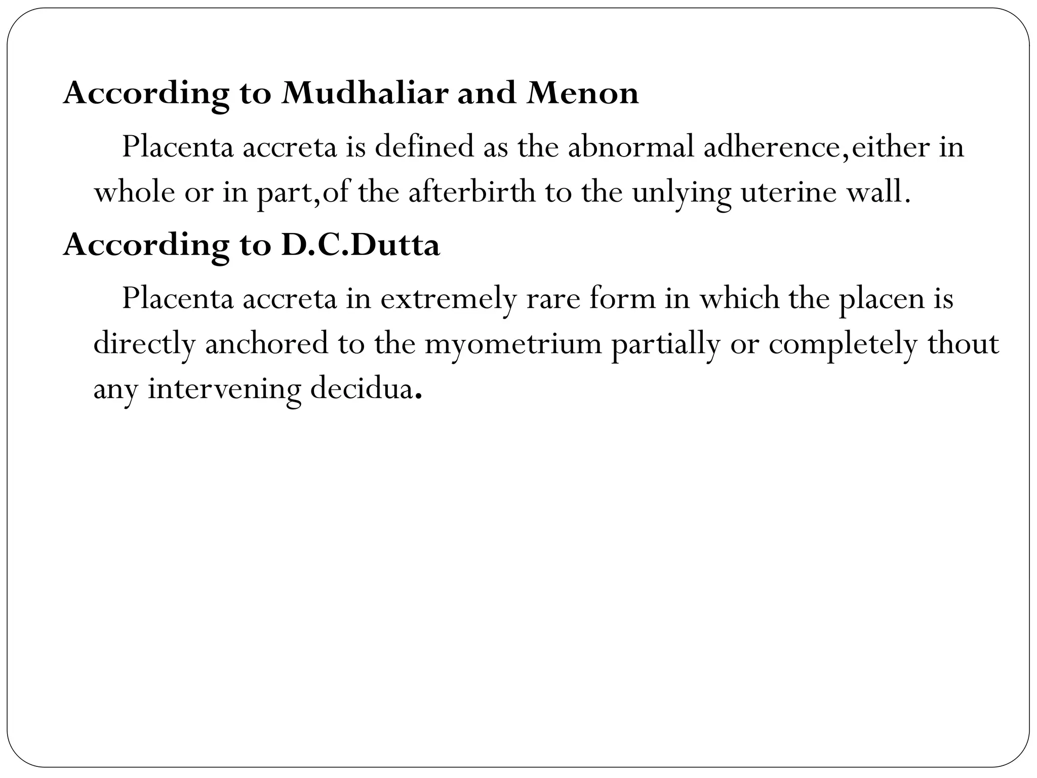 According to Mudhaliar and Menon
Placenta accreta is defined as the abnormal adherence,either in
whole or in part,of the afterbirth to the unlying uterine wall.
According to D.C.Dutta
Placenta accreta in extremely rare form in which the placen is
directly anchored to the myometrium partially or completely thout
any intervening decidua.
 