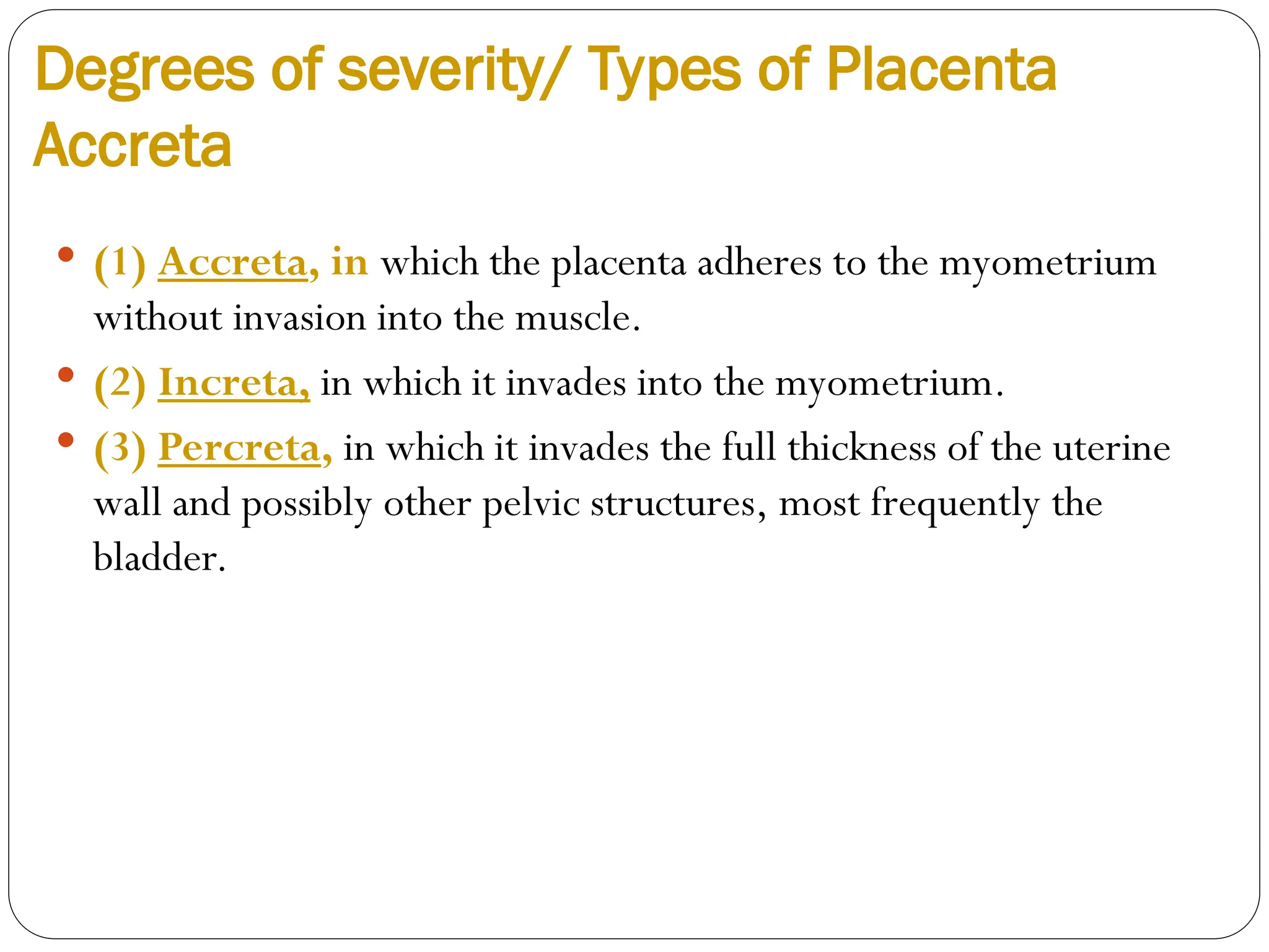 Degrees of severity/ Types of Placenta
Accreta
 (1) Accreta, in which the placenta adheres to the myometrium
without invasion into the muscle.
 (2) Increta, in which it invades into the myometrium.
 (3) Percreta, in which it invades the full thickness of the uterine
wall and possibly other pelvic structures, most frequently the
bladder.
 
