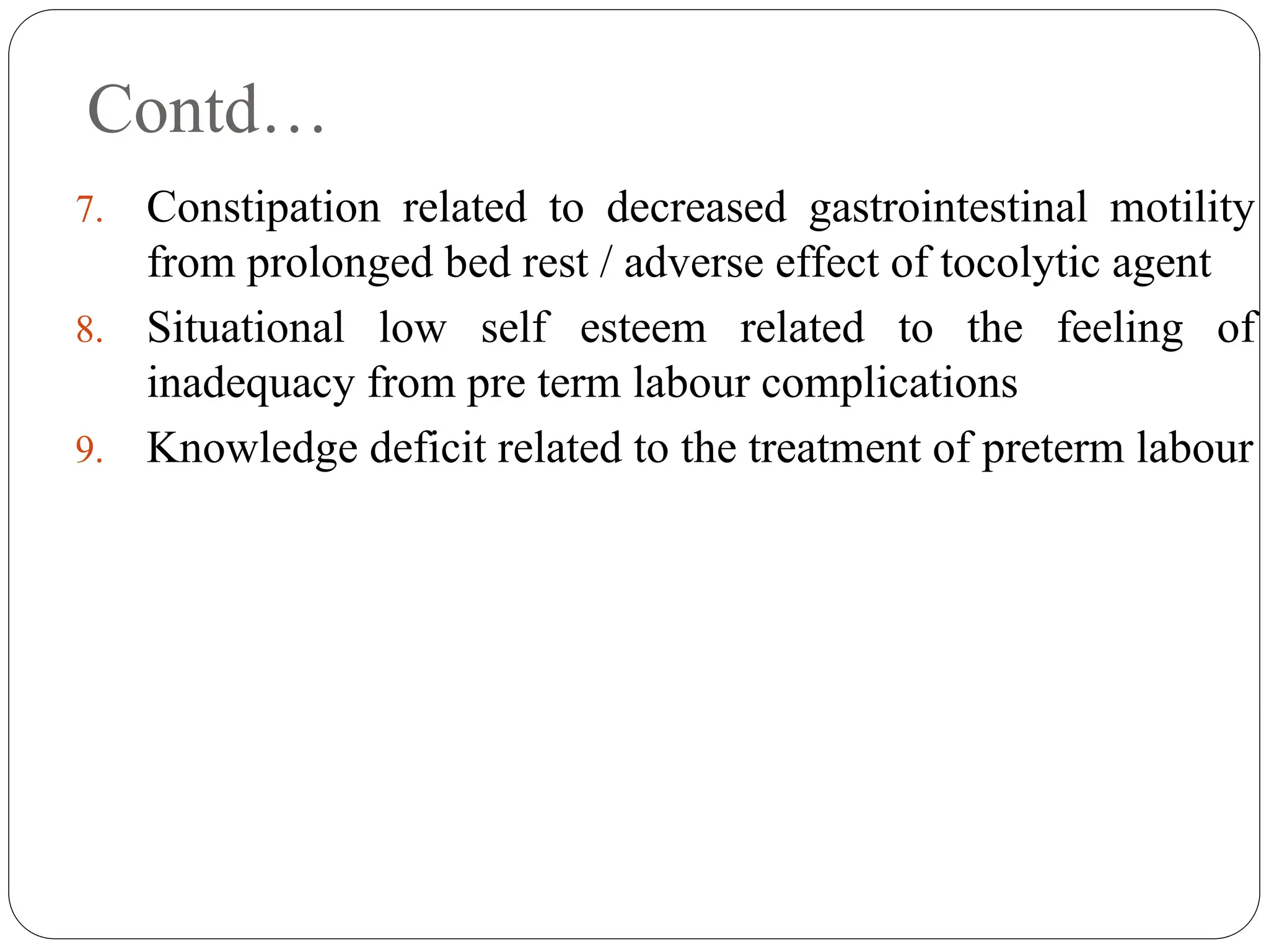 Contd…
7. Constipation related to decreased gastrointestinal motility
from prolonged bed rest / adverse effect of tocolytic agent
8. Situational low self esteem related to the feeling of
inadequacy from pre term labour complications
9. Knowledge deficit related to the treatment of preterm labour
 