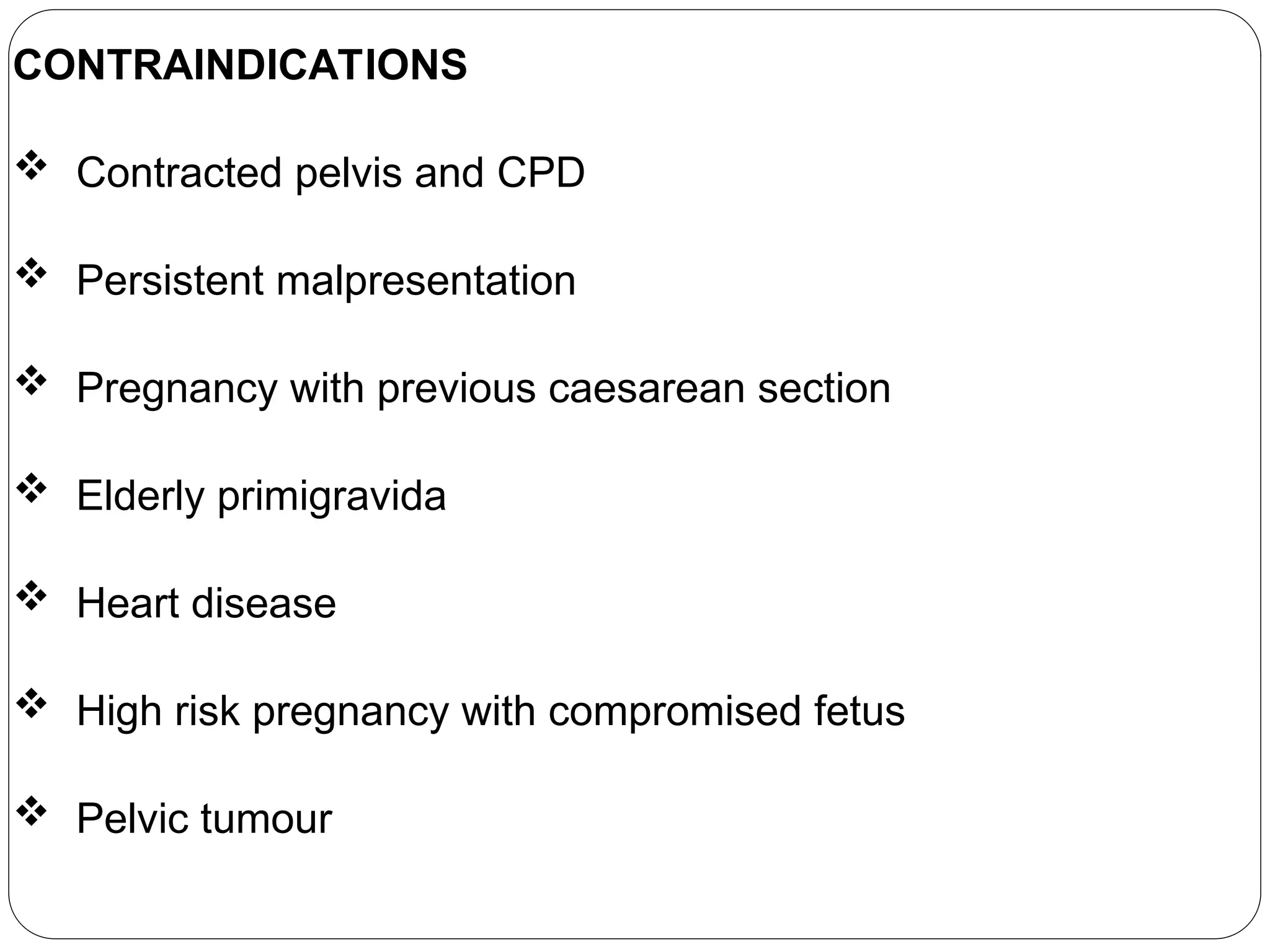 CONTRAINDICATIONS
 Contracted pelvis and CPD
 Persistent malpresentation
 Pregnancy with previous caesarean section
 Elderly primigravida
 Heart disease
 High risk pregnancy with compromised fetus
 Pelvic tumour
 