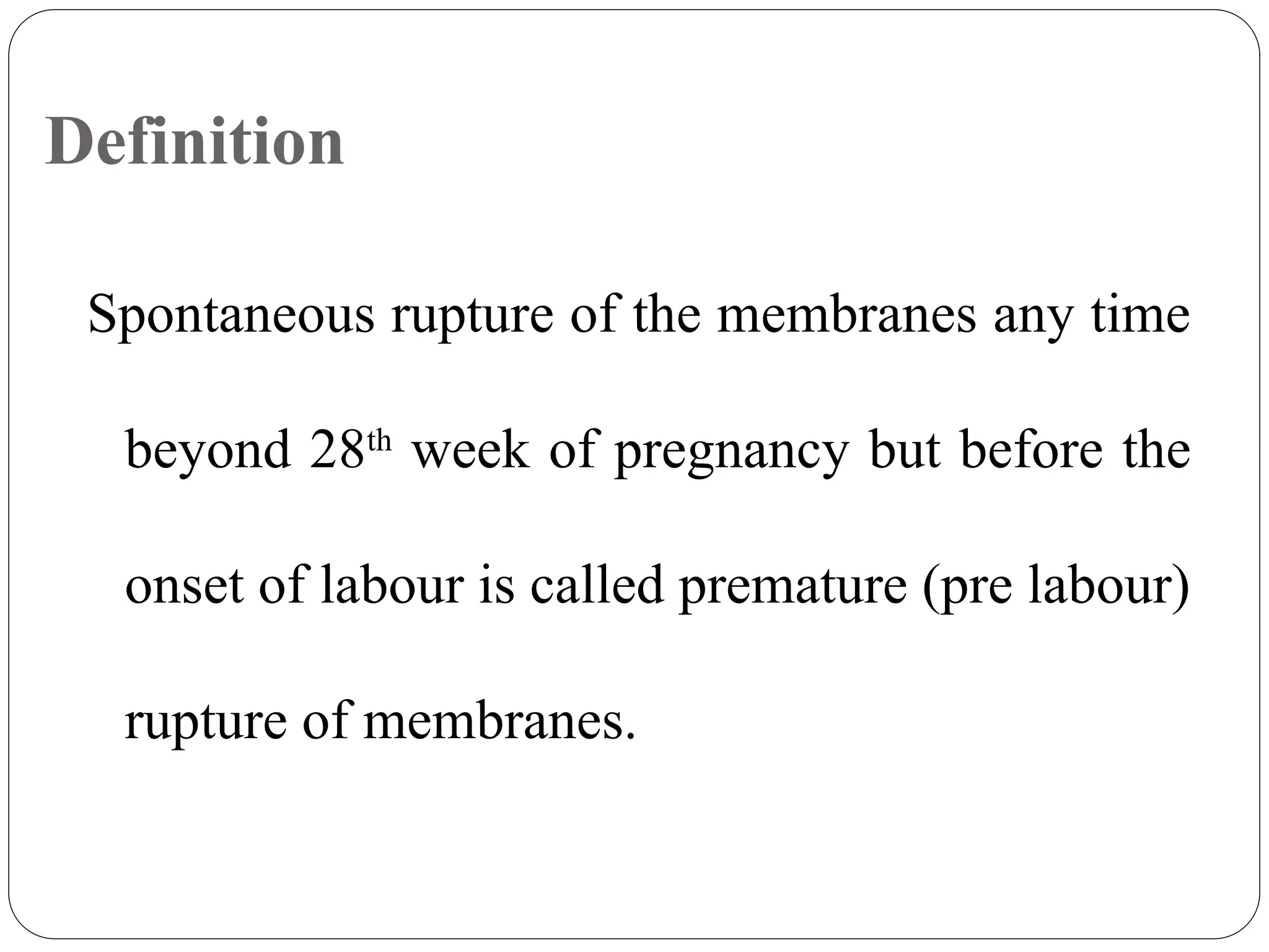 Definition
Spontaneous rupture of the membranes any time
beyond 28th
week of pregnancy but before the
onset of labour is called premature (pre labour)
rupture of membranes.
 