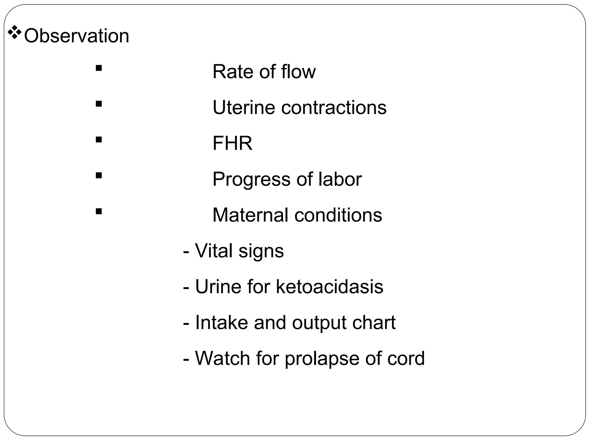 Observation
 Rate of flow
 Uterine contractions
 FHR
 Progress of labor
 Maternal conditions
- Vital signs
- Urine for ketoacidasis
- Intake and output chart
- Watch for prolapse of cord
 