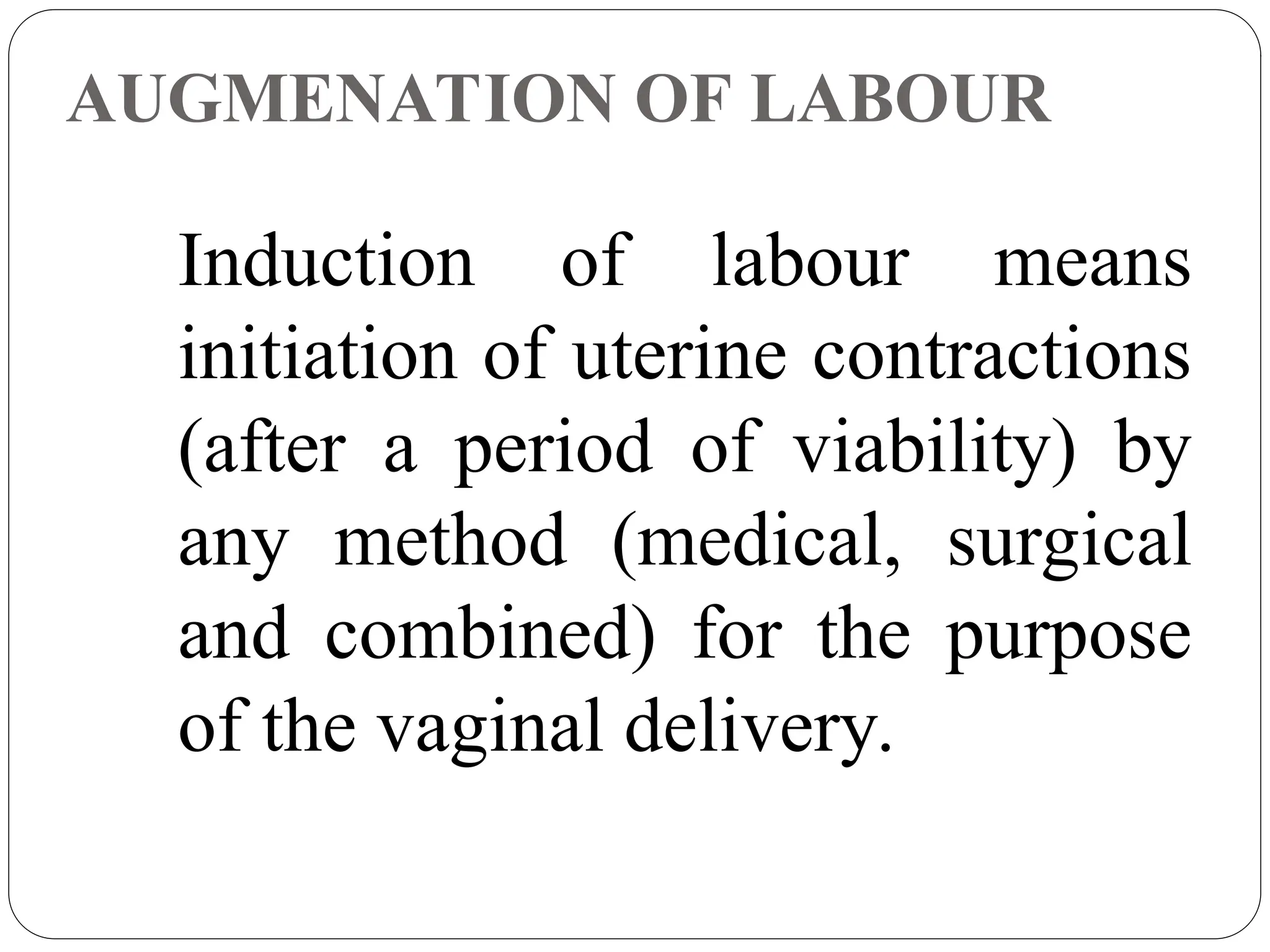 AUGMENATION OF LABOUR
Induction of labour means
initiation of uterine contractions
(after a period of viability) by
any method (medical, surgical
and combined) for the purpose
of the vaginal delivery.
 
