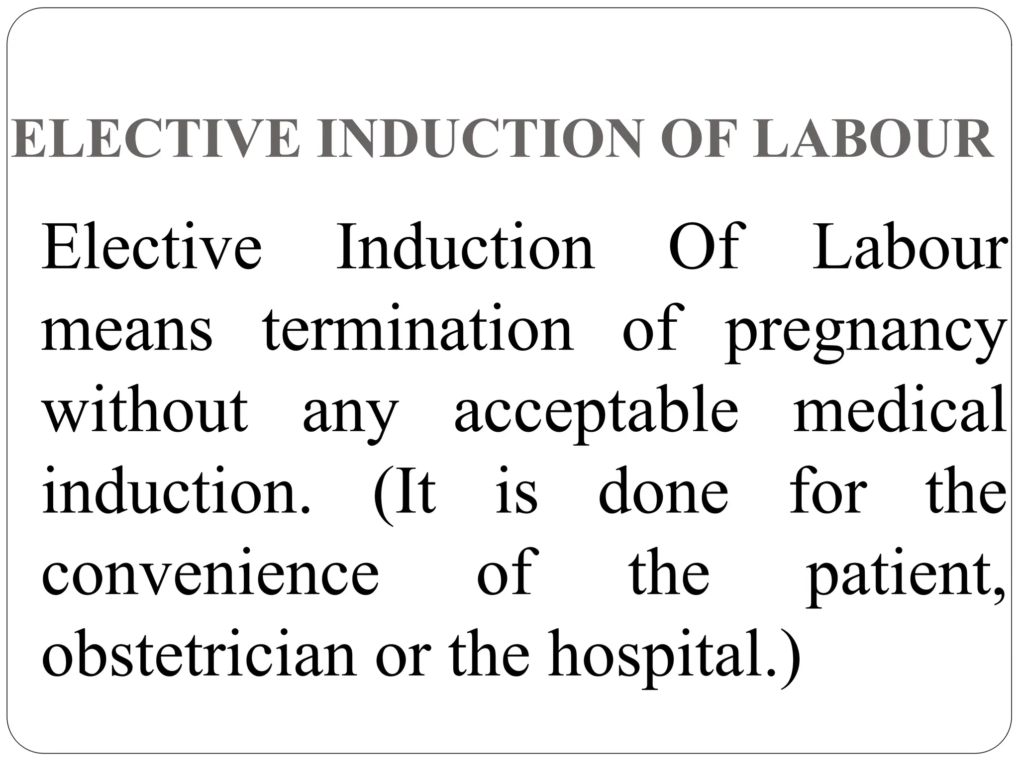 ELECTIVE INDUCTION OF LABOUR
Elective Induction Of Labour
means termination of pregnancy
without any acceptable medical
induction. (It is done for the
convenience of the patient,
obstetrician or the hospital.)
 