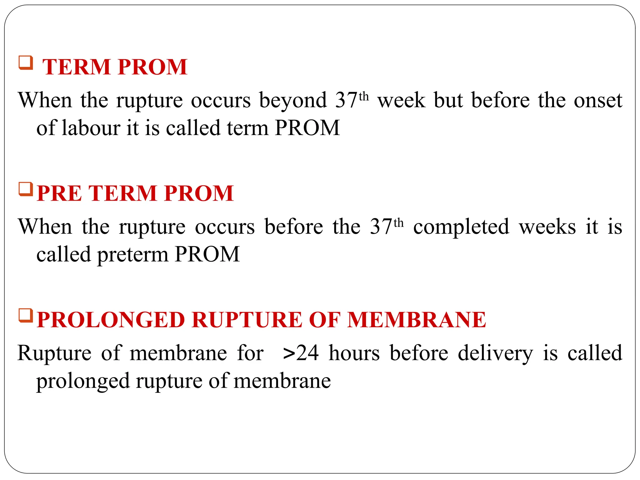  TERM PROM
When the rupture occurs beyond 37th
week but before the onset
of labour it is called term PROM
PRE TERM PROM
When the rupture occurs before the 37th
completed weeks it is
called preterm PROM
PROLONGED RUPTURE OF MEMBRANE
Rupture of membrane for 24 hours before delivery is called
prolonged rupture of membrane
 
