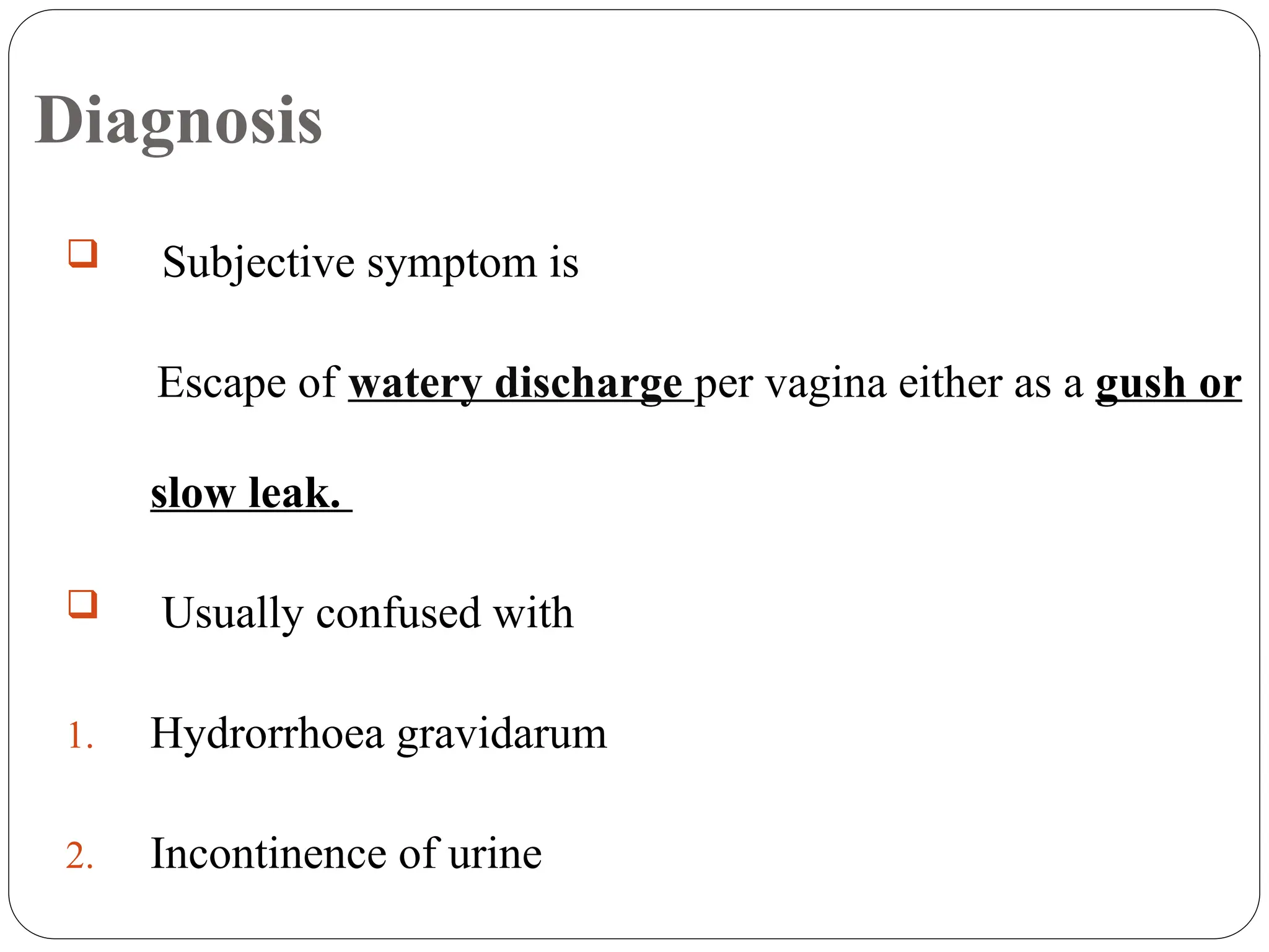 Diagnosis
 Subjective symptom is
Escape of watery discharge per vagina either as a gush or
slow leak.
 Usually confused with
1. Hydrorrhoea gravidarum
2. Incontinence of urine
 