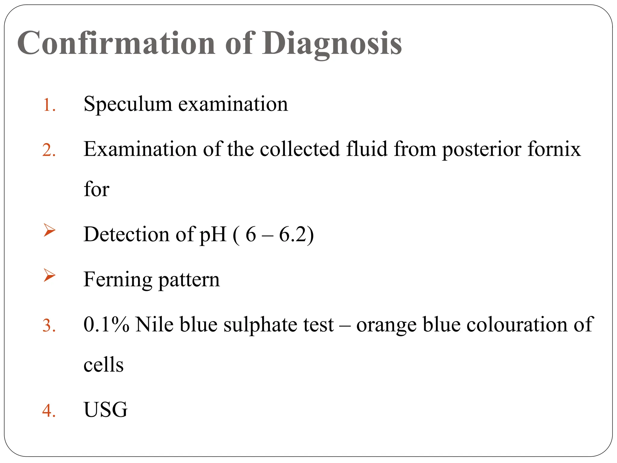 Confirmation of Diagnosis
1. Speculum examination
2. Examination of the collected fluid from posterior fornix
for
 Detection of pH ( 6 – 6.2)
 Ferning pattern
3. 0.1% Nile blue sulphate test – orange blue colouration of
cells
4. USG
 