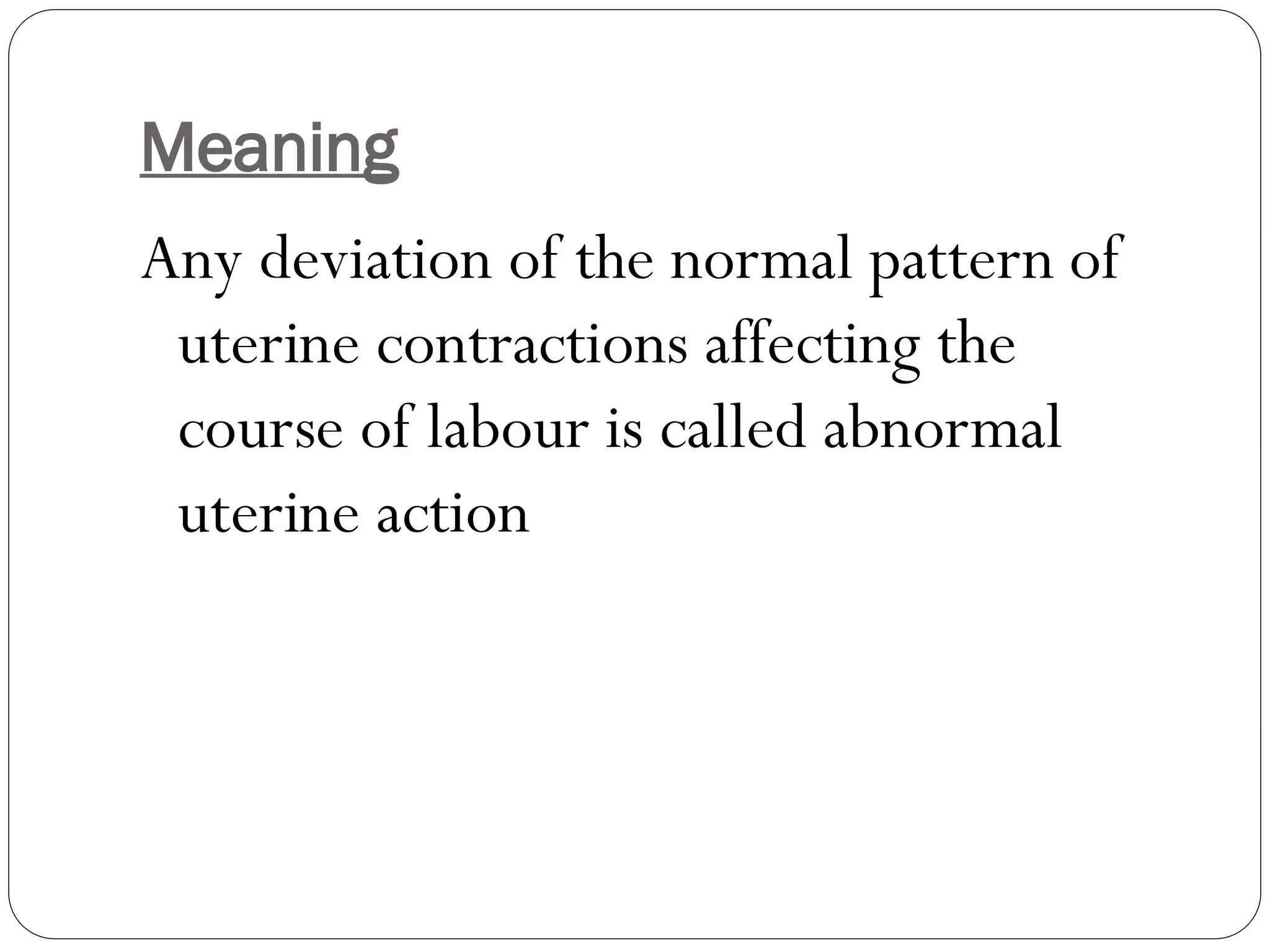 Meaning
Any deviation of the normal pattern of
uterine contractions affecting the
course of labour is called abnormal
uterine action
 