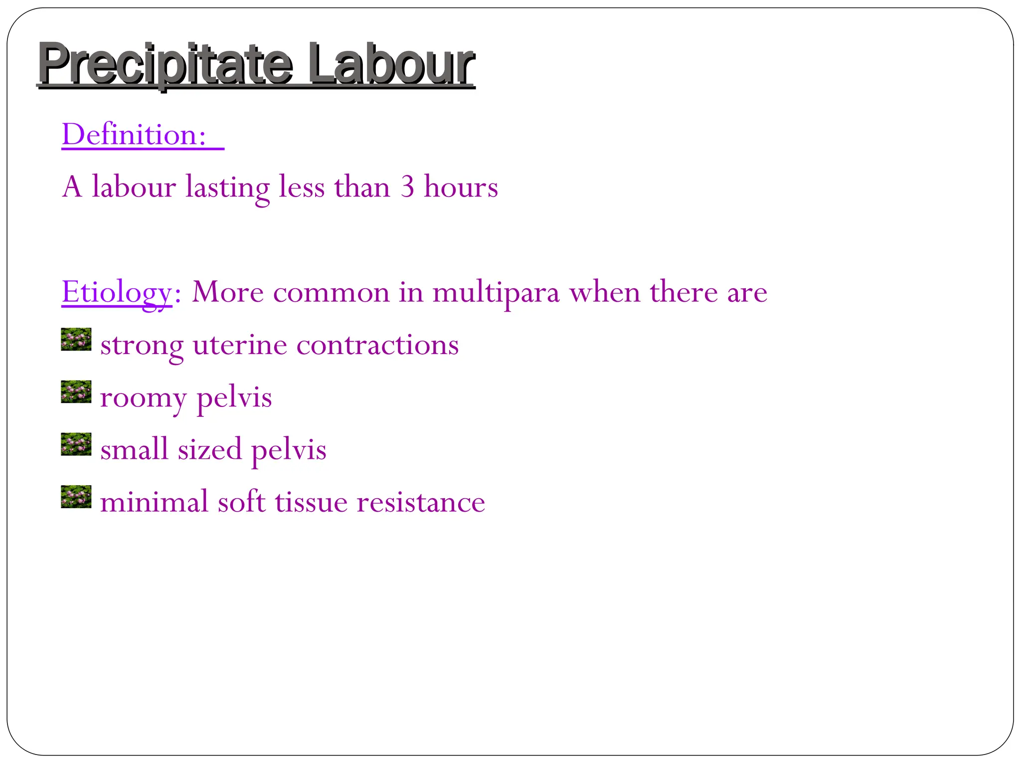 Precipitate Labour
Precipitate Labour
Definition:
A labour lasting less than 3 hours
Etiology: More common in multipara when there are
strong uterine contractions
roomy pelvis
small sized pelvis
minimal soft tissue resistance
 
