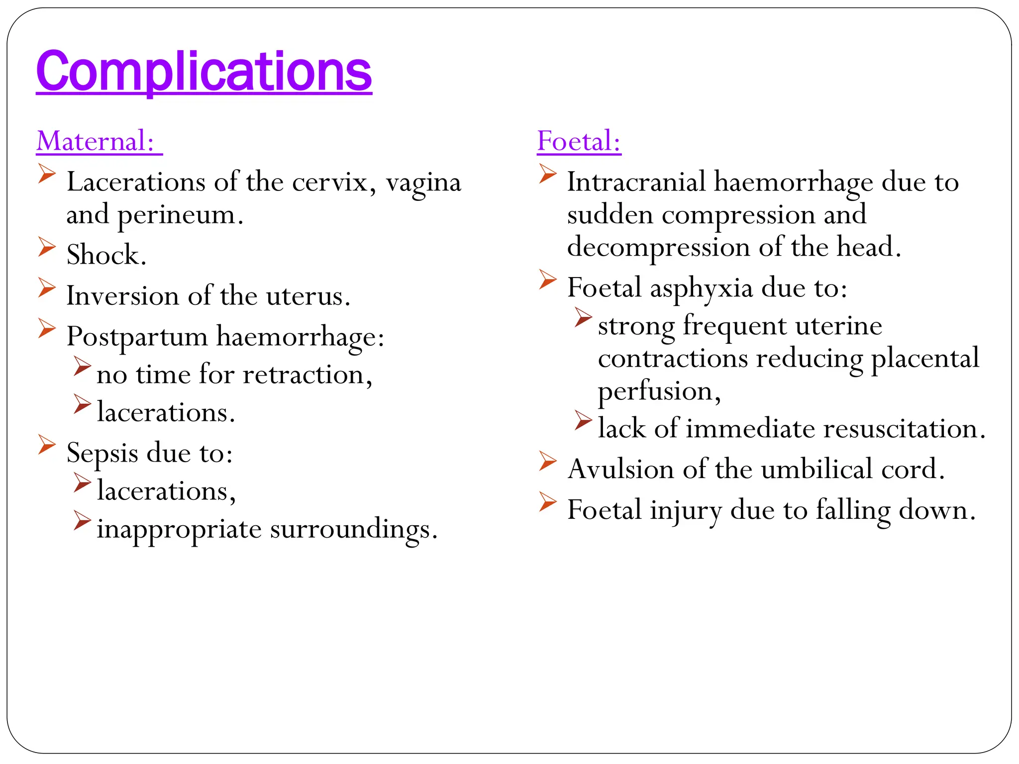 Complications
Maternal:
 Lacerations of the cervix, vagina
and perineum.
 Shock.
 Inversion of the uterus.
 Postpartum haemorrhage:
no time for retraction,
lacerations.
 Sepsis due to:
lacerations,
inappropriate surroundings.
Foetal:
 Intracranial haemorrhage due to
sudden compression and
decompression of the head.
 Foetal asphyxia due to:
strong frequent uterine
contractions reducing placental
perfusion,
lack of immediate resuscitation.
 Avulsion of the umbilical cord.
 Foetal injury due to falling down.
 