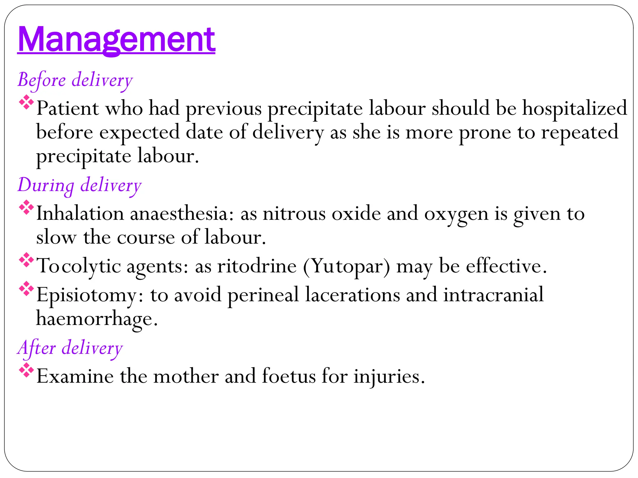 Management
Before delivery
Patient who had previous precipitate labour should be hospitalized
before expected date of delivery as she is more prone to repeated
precipitate labour.
During delivery
Inhalation anaesthesia: as nitrous oxide and oxygen is given to
slow the course of labour.
Tocolytic agents: as ritodrine (Yutopar) may be effective.
Episiotomy: to avoid perineal lacerations and intracranial
haemorrhage.
After delivery
Examine the mother and foetus for injuries.
 