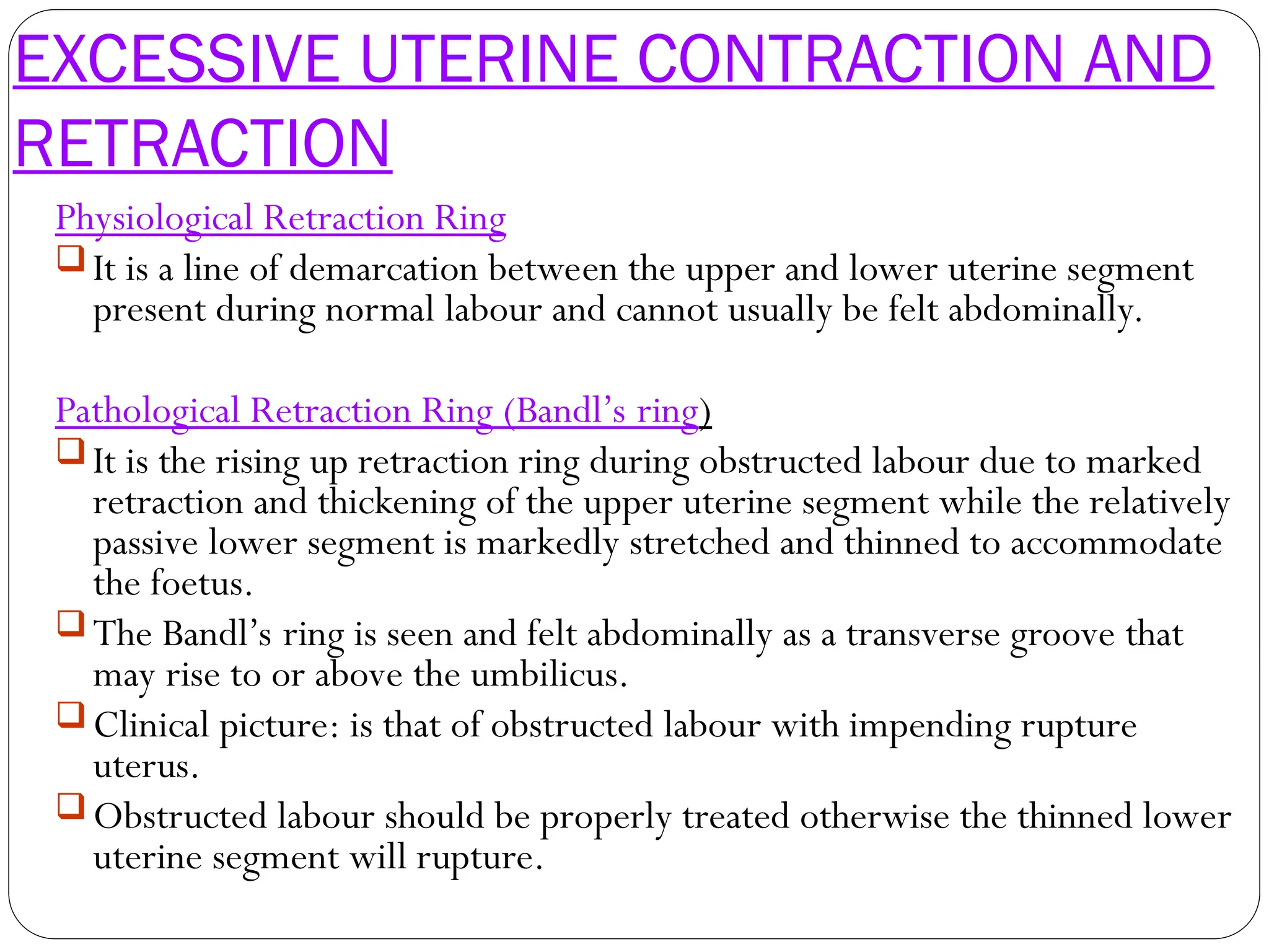 EXCESSIVE UTERINE CONTRACTION AND
RETRACTION
Physiological Retraction Ring
 It is a line of demarcation between the upper and lower uterine segment
present during normal labour and cannot usually be felt abdominally.
Pathological Retraction Ring (Bandl’s ring)
 It is the rising up retraction ring during obstructed labour due to marked
retraction and thickening of the upper uterine segment while the relatively
passive lower segment is markedly stretched and thinned to accommodate
the foetus.
 The Bandl’s ring is seen and felt abdominally as a transverse groove that
may rise to or above the umbilicus.
 Clinical picture: is that of obstructed labour with impending rupture
uterus.
 Obstructed labour should be properly treated otherwise the thinned lower
uterine segment will rupture.
 
