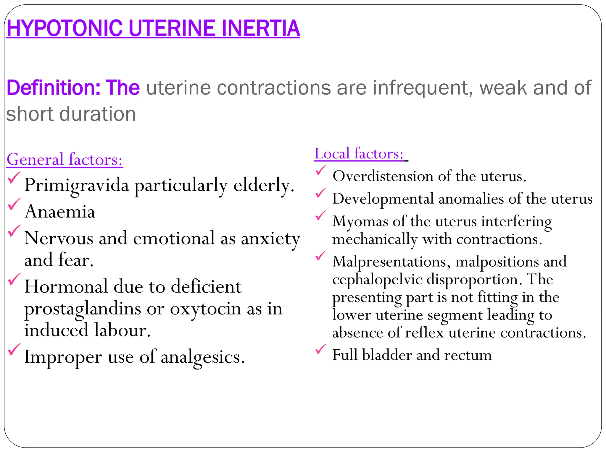 HYPOTONIC UTERINE INERTIA
Definition: The uterine contractions are infrequent, weak and of
short duration
General factors:
Primigravida particularly elderly.
Anaemia
Nervous and emotional as anxiety
and fear.
Hormonal due to deficient
prostaglandins or oxytocin as in
induced labour.
Improper use of analgesics.
Local factors:
 Overdistension of the uterus.
 Developmental anomalies of the uterus
 Myomas of the uterus interfering
mechanically with contractions.
 Malpresentations, malpositions and
cephalopelvic disproportion. The
presenting part is not fitting in the
lower uterine segment leading to
absence of reflex uterine contractions.
 Full bladder and rectum
 