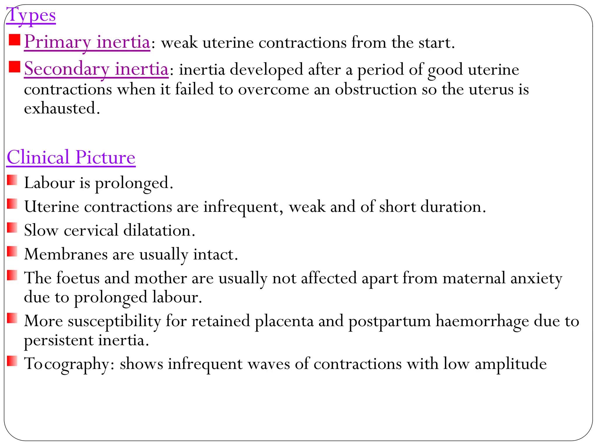 Types
Primary inertia: weak uterine contractions from the start.
Secondary inertia: inertia developed after a period of good uterine
contractions when it failed to overcome an obstruction so the uterus is
exhausted.
Clinical Picture
Labour is prolonged.
Uterine contractions are infrequent, weak and of short duration.
Slow cervical dilatation.
Membranes are usually intact.
The foetus and mother are usually not affected apart from maternal anxiety
due to prolonged labour.
More susceptibility for retained placenta and postpartum haemorrhage due to
persistent inertia.
Tocography: shows infrequent waves of contractions with low amplitude
 