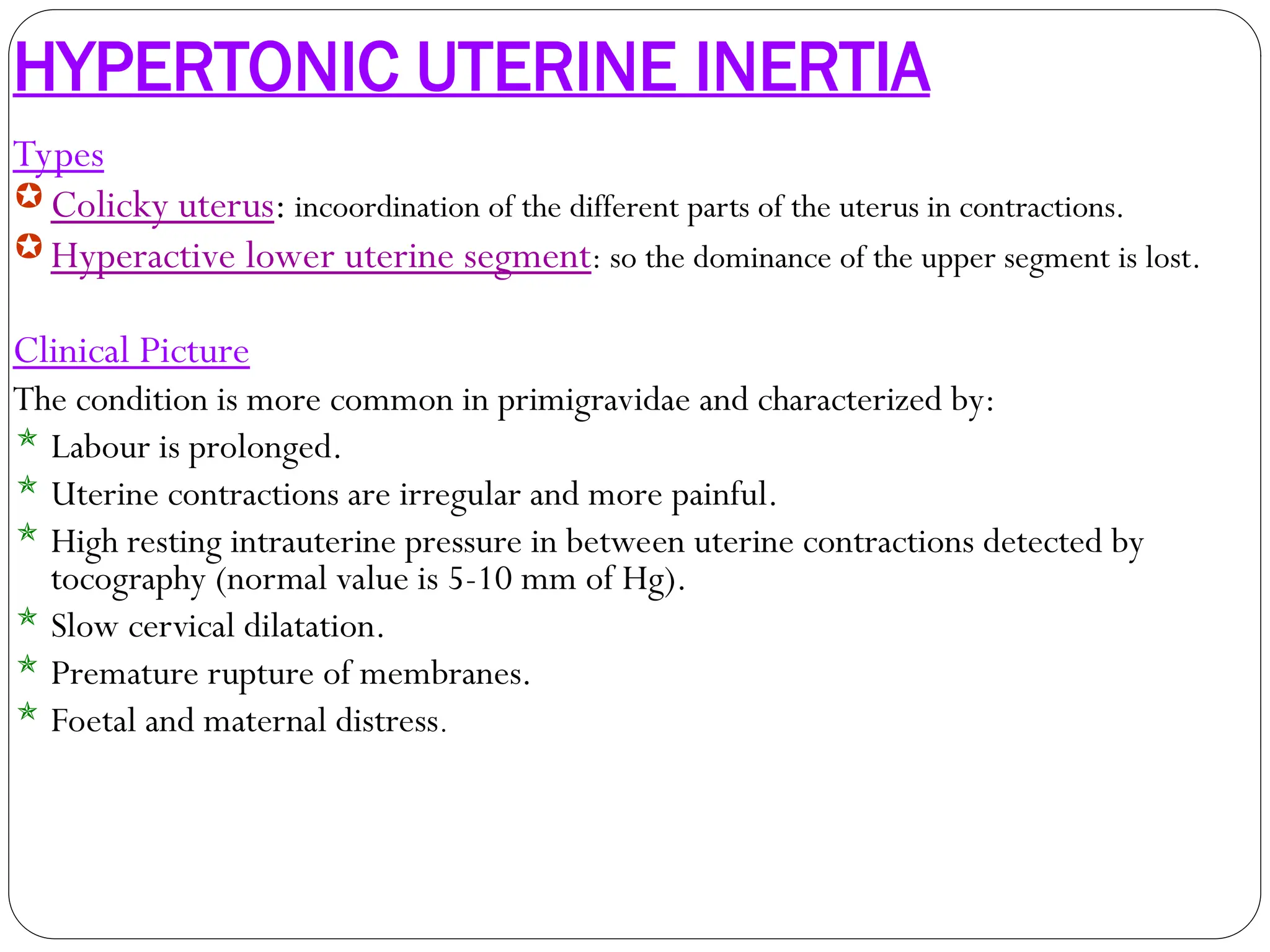 HYPERTONIC UTERINE INERTIA
Types
Colicky uterus: incoordination of the different parts of the uterus in contractions.
Hyperactive lower uterine segment: so the dominance of the upper segment is lost.
Clinical Picture
The condition is more common in primigravidae and characterized by:
 Labour is prolonged.
 Uterine contractions are irregular and more painful.
 High resting intrauterine pressure in between uterine contractions detected by
tocography (normal value is 5-10 mm of Hg).
 Slow cervical dilatation.
 Premature rupture of membranes.
 Foetal and maternal distress.
 