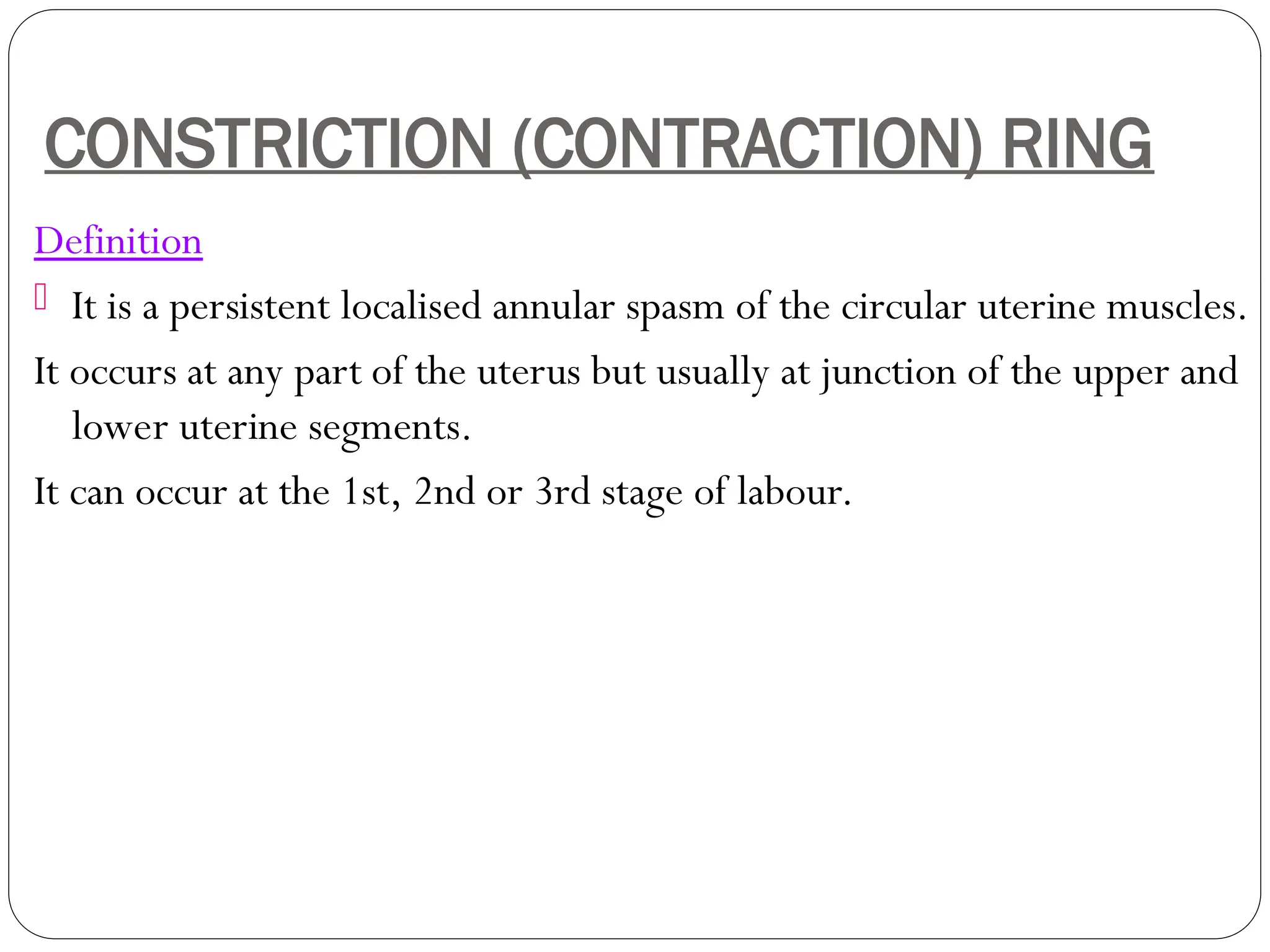 CONSTRICTION (CONTRACTION) RING
Definition
 It is a persistent localised annular spasm of the circular uterine muscles.
It occurs at any part of the uterus but usually at junction of the upper and
lower uterine segments.
It can occur at the 1st, 2nd or 3rd stage of labour.
 