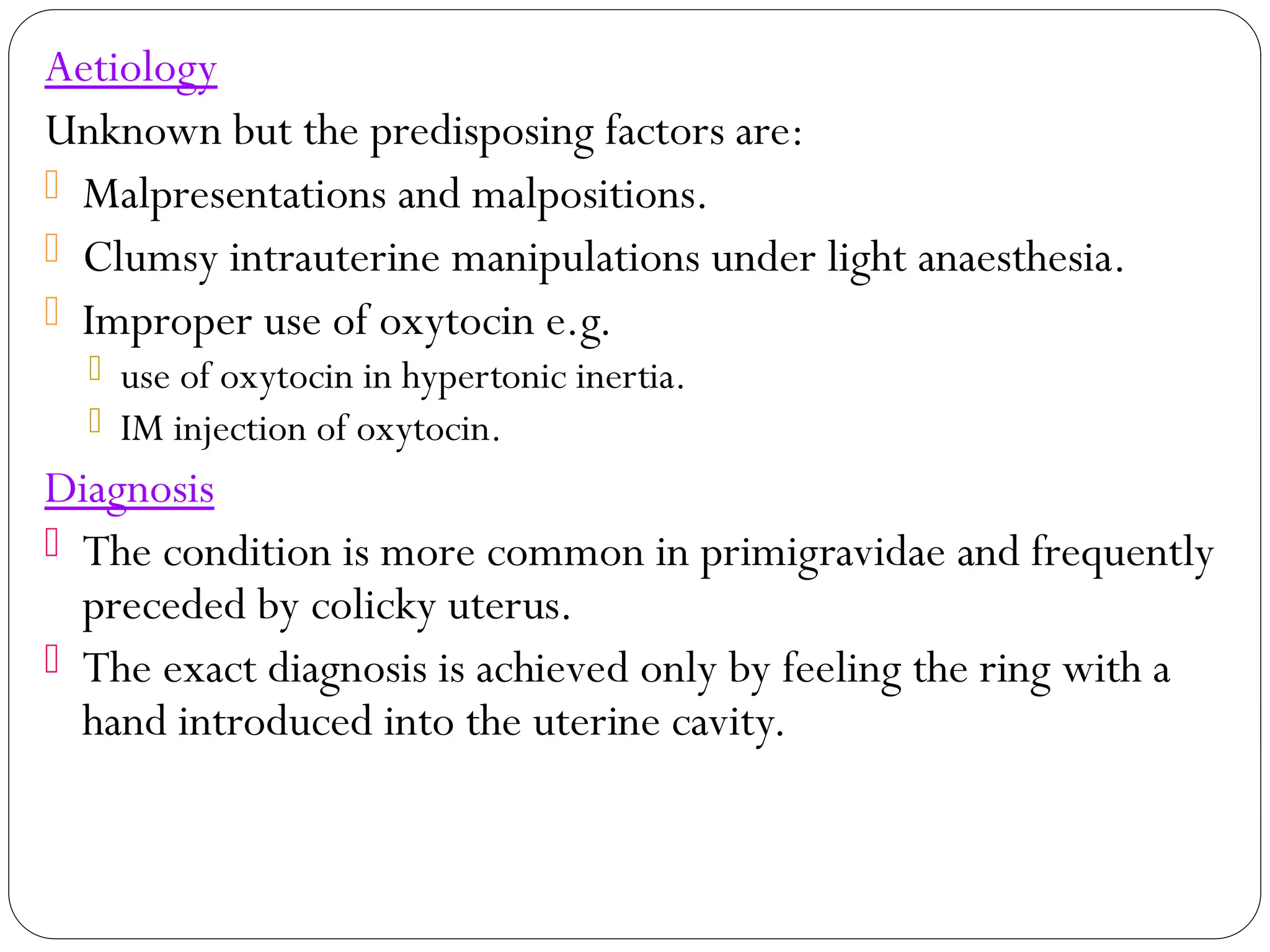 Aetiology
Unknown but the predisposing factors are:
 Malpresentations and malpositions.
 Clumsy intrauterine manipulations under light anaesthesia.
 Improper use of oxytocin e.g.
 use of oxytocin in hypertonic inertia.
 IM injection of oxytocin.
Diagnosis
 The condition is more common in primigravidae and frequently
preceded by colicky uterus.
 The exact diagnosis is achieved only by feeling the ring with a
hand introduced into the uterine cavity.
 