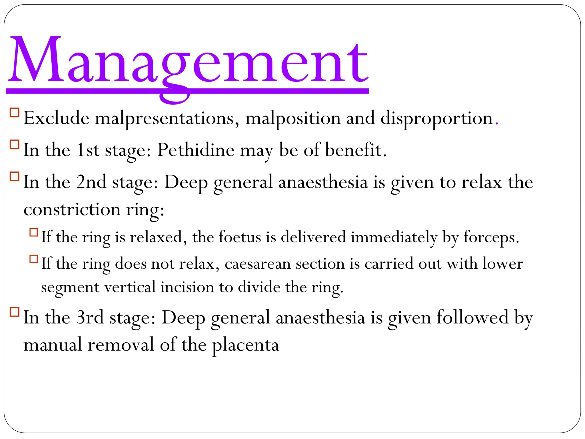Management
Exclude malpresentations, malposition and disproportion.
In the 1st stage: Pethidine may be of benefit.
In the 2nd stage: Deep general anaesthesia is given to relax the
constriction ring:
If the ring is relaxed, the foetus is delivered immediately by forceps.
If the ring does not relax, caesarean section is carried out with lower
segment vertical incision to divide the ring.
In the 3rd stage: Deep general anaesthesia is given followed by
manual removal of the placenta
 