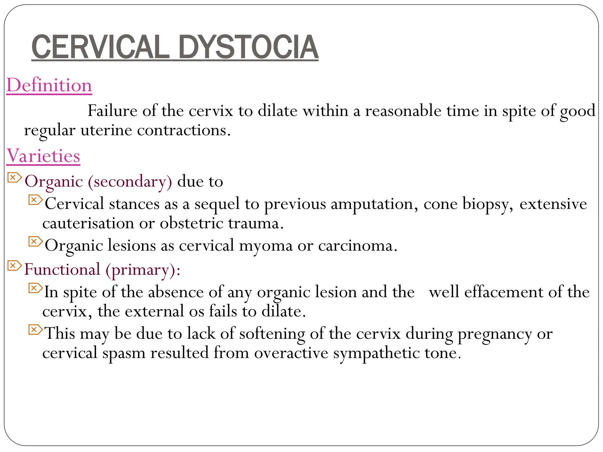 CERVICAL DYSTOCIA
Definition
Failure of the cervix to dilate within a reasonable time in spite of good
regular uterine contractions.
Varieties
Organic (secondary) due to
Cervical stances as a sequel to previous amputation, cone biopsy, extensive
cauterisation or obstetric trauma.
Organic lesions as cervical myoma or carcinoma.
Functional (primary):
In spite of the absence of any organic lesion and the well effacement of the
cervix, the external os fails to dilate.
This may be due to lack of softening of the cervix during pregnancy or
cervical spasm resulted from overactive sympathetic tone.
 