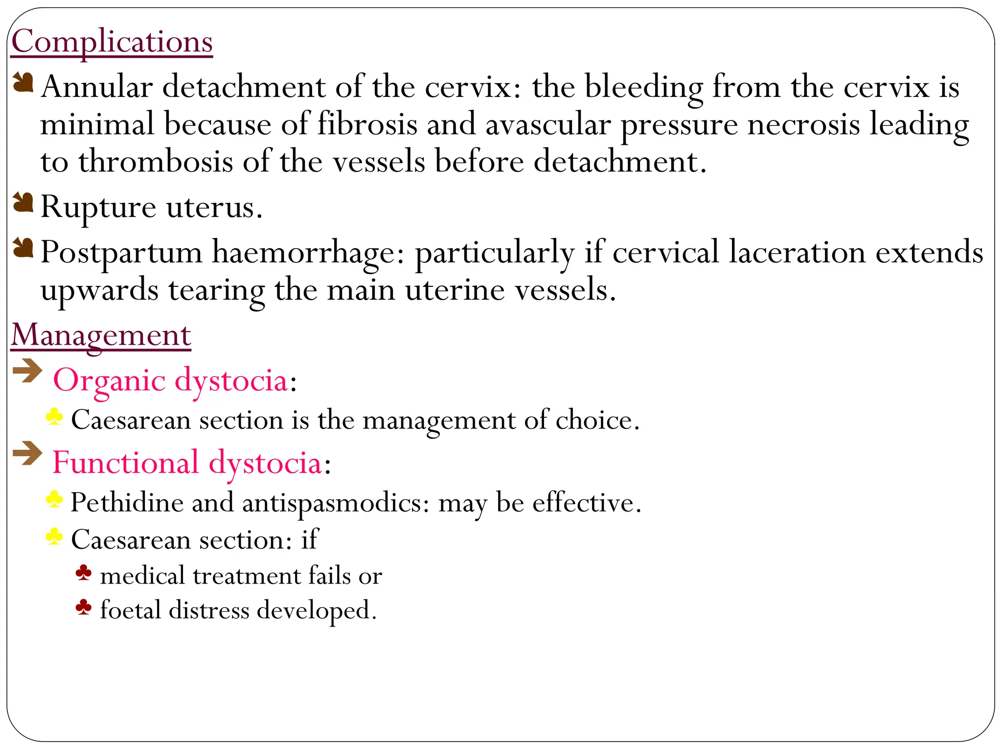 Complications
Annular detachment of the cervix: the bleeding from the cervix is
minimal because of fibrosis and avascular pressure necrosis leading
to thrombosis of the vessels before detachment.
Rupture uterus.
Postpartum haemorrhage: particularly if cervical laceration extends
upwards tearing the main uterine vessels.
Management
 Organic dystocia:
♣ Caesarean section is the management of choice.
 Functional dystocia:
♣ Pethidine and antispasmodics: may be effective.
♣ Caesarean section: if
♣ medical treatment fails or
♣ foetal distress developed.
 
