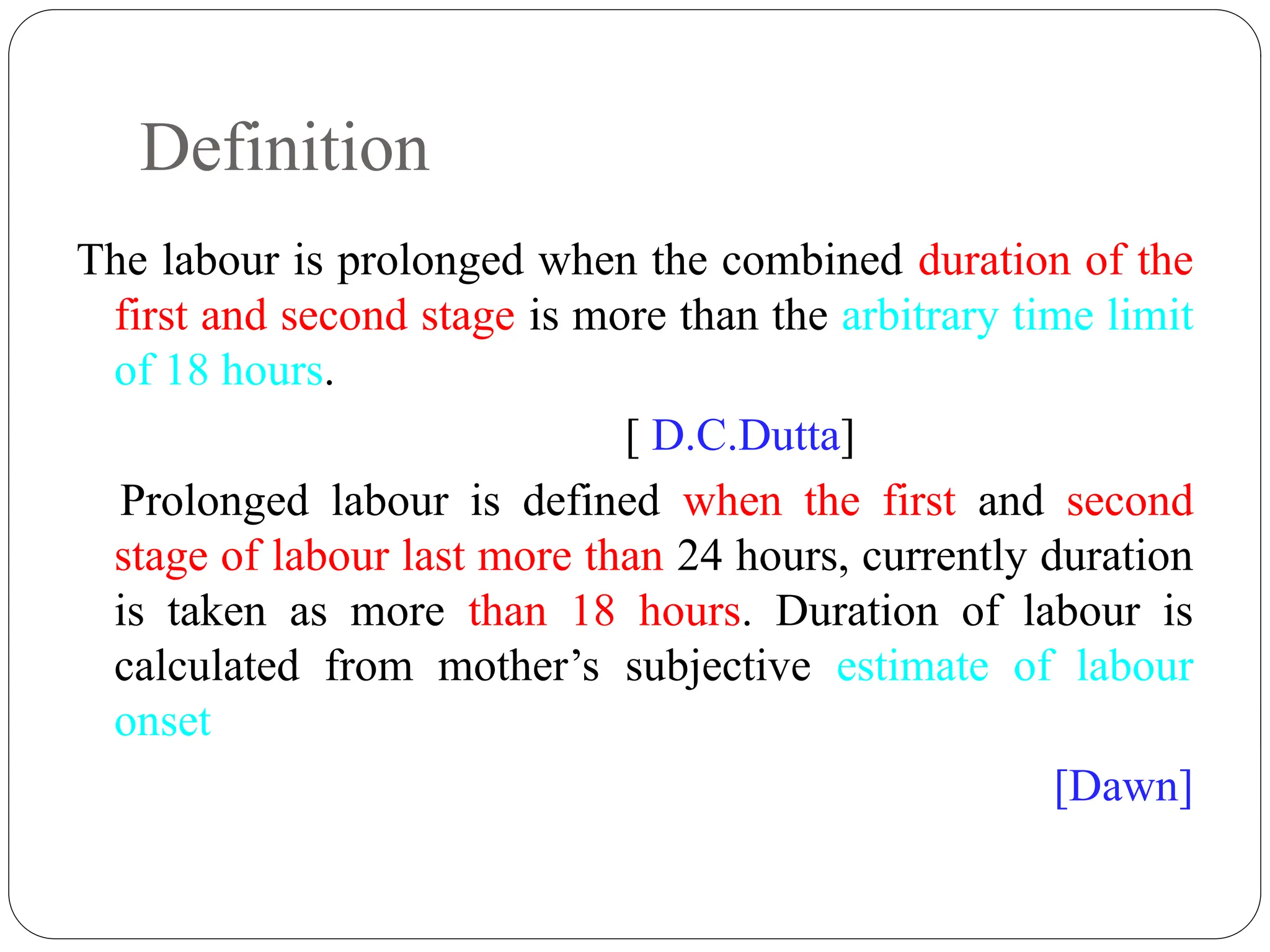 Definition
The labour is prolonged when the combined duration of the
first and second stage is more than the arbitrary time limit
of 18 hours.
[ D.C.Dutta]
Prolonged labour is defined when the first and second
stage of labour last more than 24 hours, currently duration
is taken as more than 18 hours. Duration of labour is
calculated from mother’s subjective estimate of labour
onset
[Dawn]
 