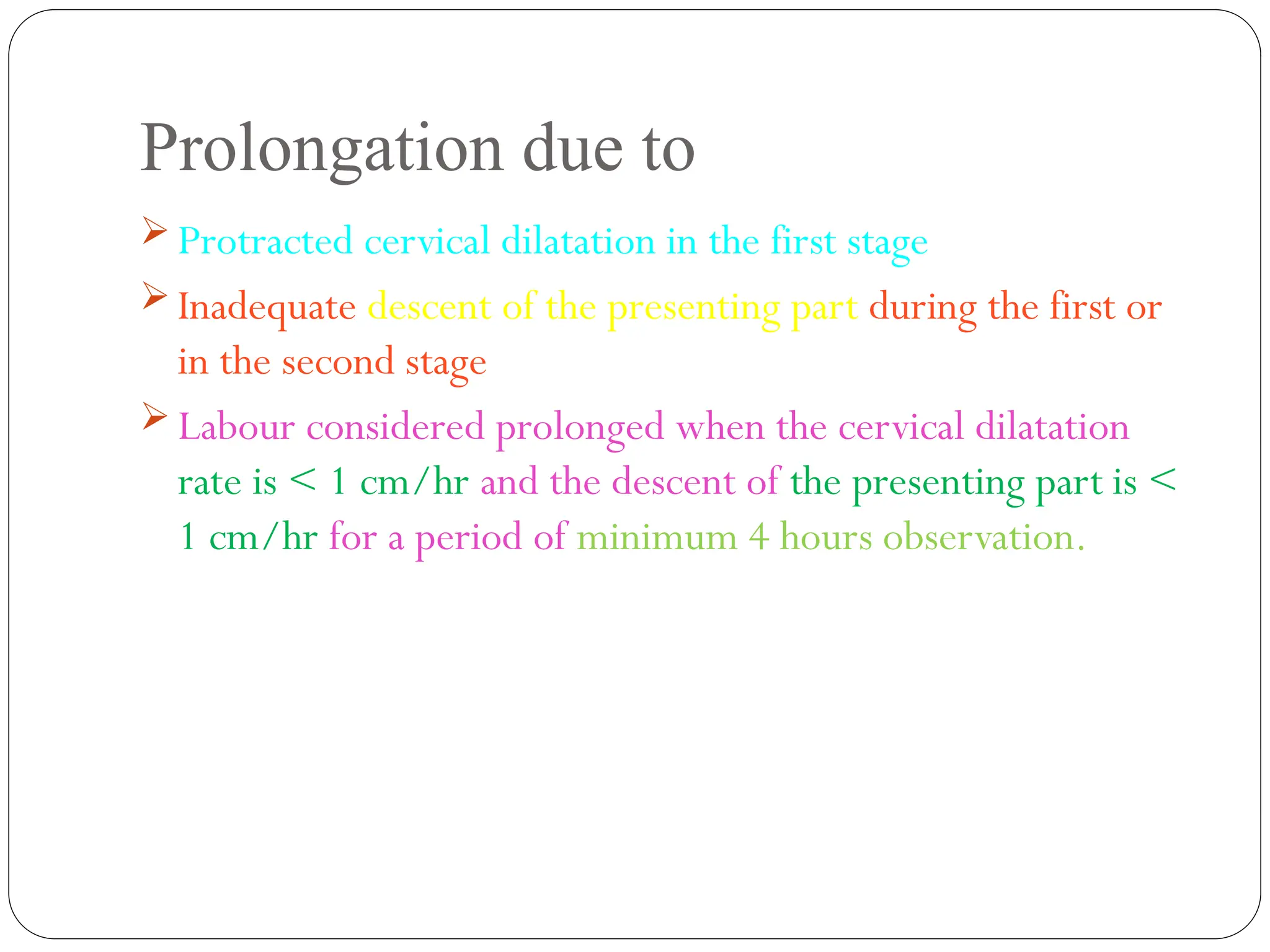 Prolongation due to
 Protracted cervical dilatation in the first stage
 Inadequate descent of the presenting part during the first or
in the second stage
 Labour considered prolonged when the cervical dilatation
rate is < 1 cm/hr and the descent of the presenting part is <
1 cm/hr for a period of minimum 4 hours observation.
 