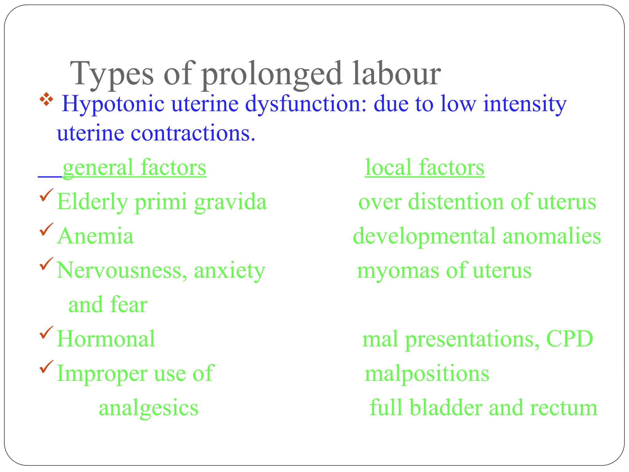 Types of prolonged labour
 Hypotonic uterine dysfunction: due to low intensity
uterine contractions.
general factors local factors
Elderly primi gravida over distention of uterus
Anemia developmental anomalies
Nervousness, anxiety myomas of uterus
and fear
Hormonal mal presentations, CPD
Improper use of malpositions
analgesics full bladder and rectum
 