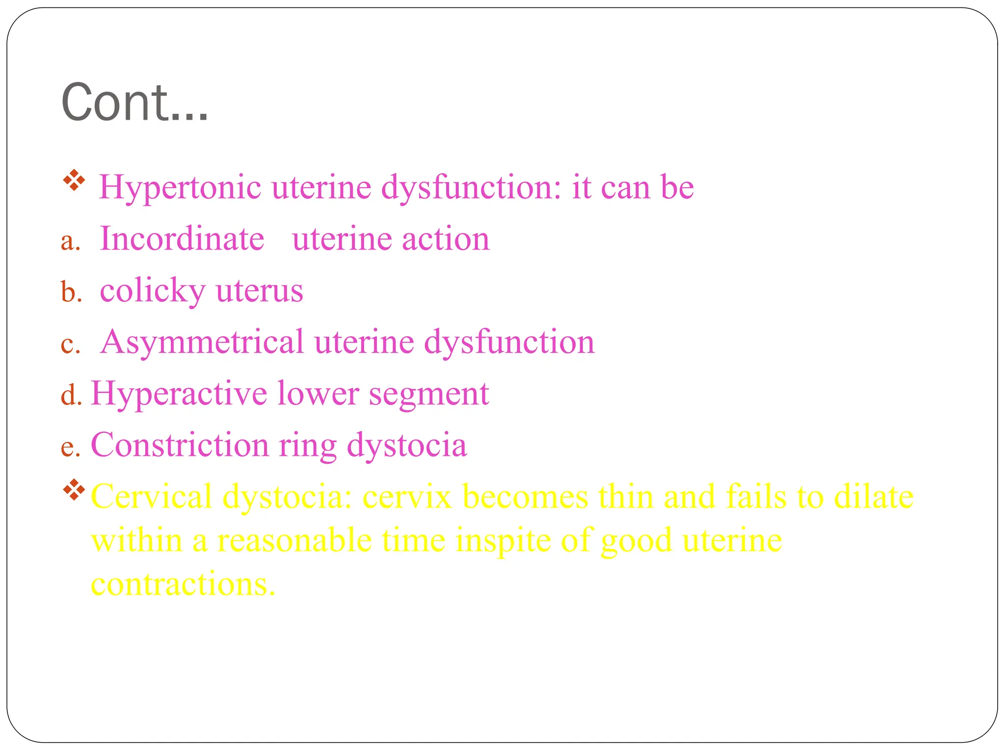 Cont…
 Hypertonic uterine dysfunction: it can be
a. Incordinate uterine action
b. colicky uterus
c. Asymmetrical uterine dysfunction
d. Hyperactive lower segment
e. Constriction ring dystocia
Cervical dystocia: cervix becomes thin and fails to dilate
within a reasonable time inspite of good uterine
contractions.
 