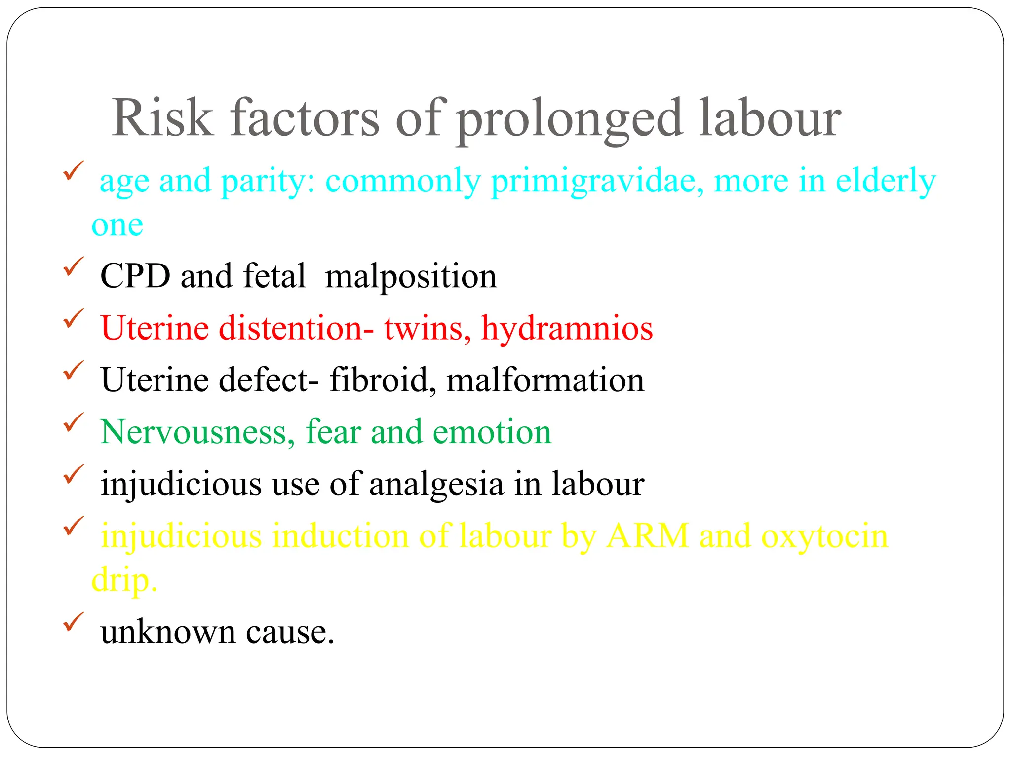 Risk factors of prolonged labour
 age and parity: commonly primigravidae, more in elderly
one
 CPD and fetal malposition
 Uterine distention- twins, hydramnios
 Uterine defect- fibroid, malformation
 Nervousness, fear and emotion
 injudicious use of analgesia in labour
 injudicious induction of labour by ARM and oxytocin
drip.
 unknown cause.
 