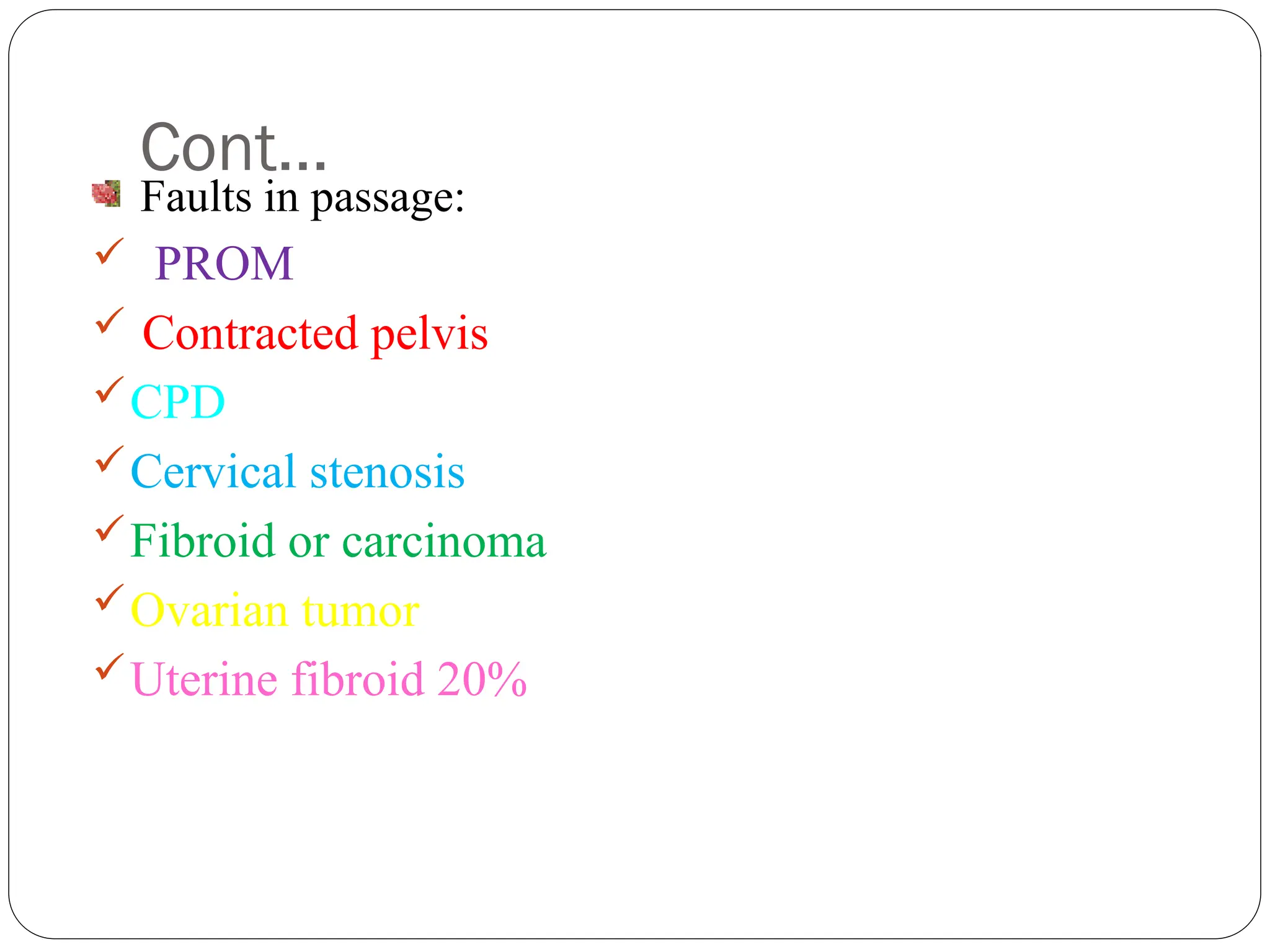 Cont…
Faults in passage:
 PROM
 Contracted pelvis
CPD
Cervical stenosis
Fibroid or carcinoma
Ovarian tumor
Uterine fibroid 20%
 