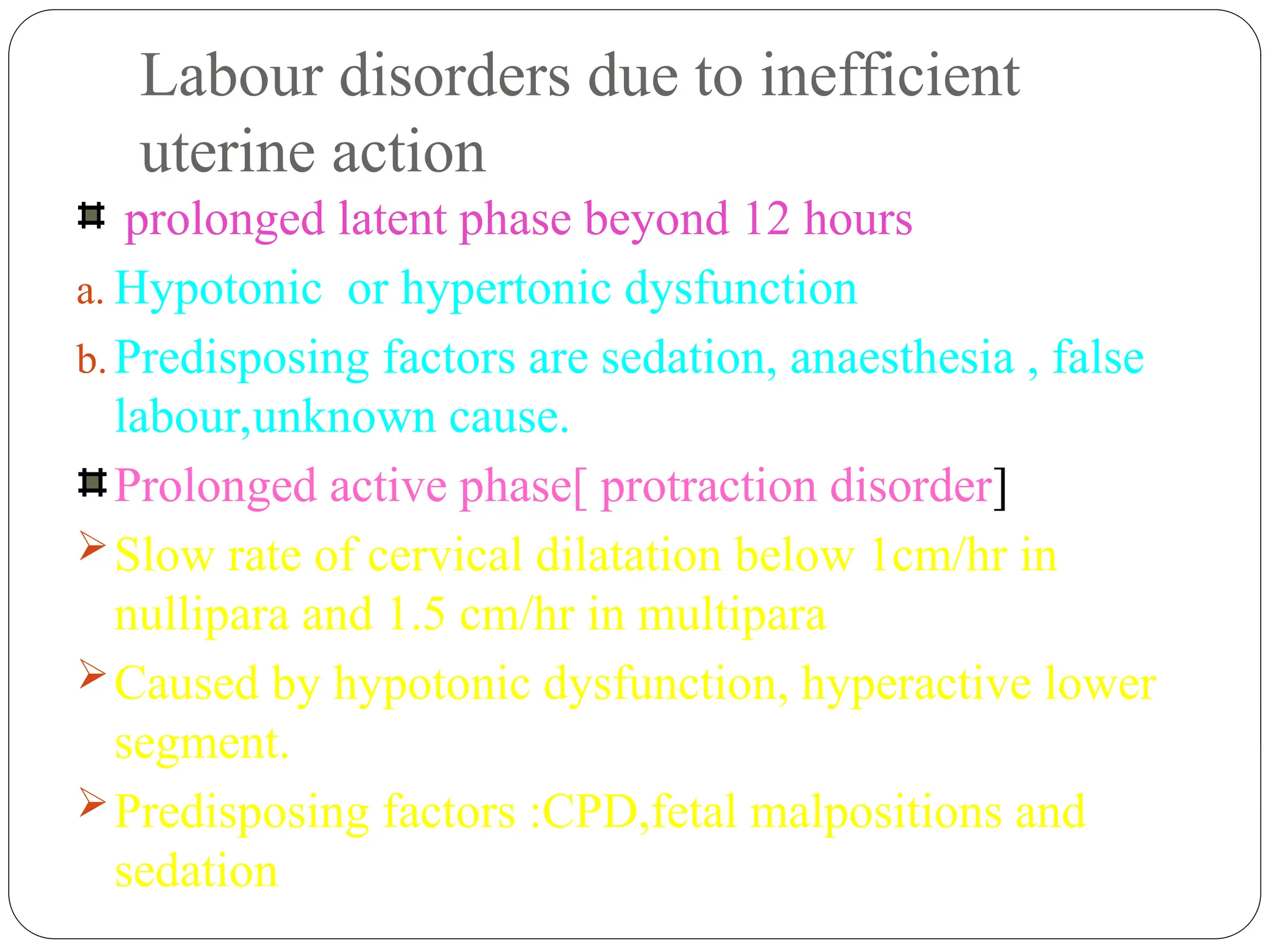 Labour disorders due to inefficient
uterine action
prolonged latent phase beyond 12 hours
a. Hypotonic or hypertonic dysfunction
b. Predisposing factors are sedation, anaesthesia , false
labour,unknown cause.
Prolonged active phase[ protraction disorder]
Slow rate of cervical dilatation below 1cm/hr in
nullipara and 1.5 cm/hr in multipara
Caused by hypotonic dysfunction, hyperactive lower
segment.
Predisposing factors :CPD,fetal malpositions and
sedation
 