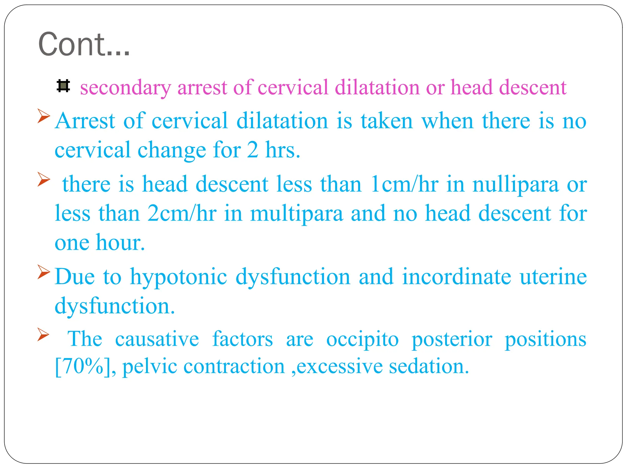 Cont…
secondary arrest of cervical dilatation or head descent
Arrest of cervical dilatation is taken when there is no
cervical change for 2 hrs.
 there is head descent less than 1cm/hr in nullipara or
less than 2cm/hr in multipara and no head descent for
one hour.
Due to hypotonic dysfunction and incordinate uterine
dysfunction.
 The causative factors are occipito posterior positions
[70%], pelvic contraction ,excessive sedation.
 