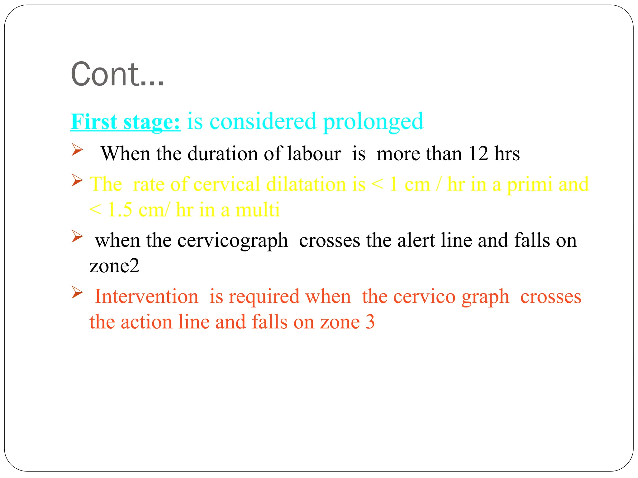 Cont…
First stage: is considered prolonged
 When the duration of labour is more than 12 hrs
 The rate of cervical dilatation is < 1 cm / hr in a primi and
< 1.5 cm/ hr in a multi
 when the cervicograph crosses the alert line and falls on
zone2
 Intervention is required when the cervico graph crosses
the action line and falls on zone 3
 