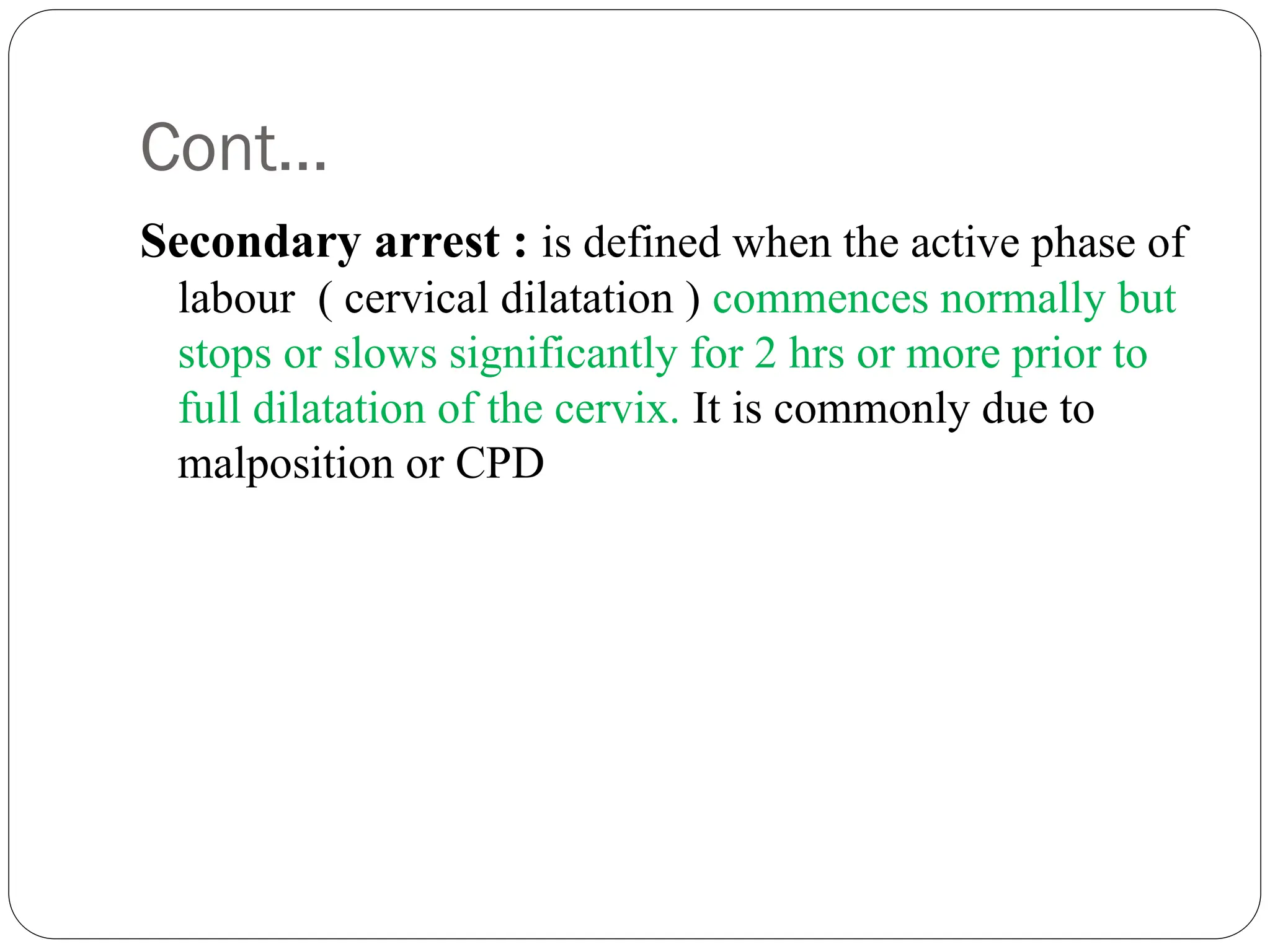 Cont…
Secondary arrest : is defined when the active phase of
labour ( cervical dilatation ) commences normally but
stops or slows significantly for 2 hrs or more prior to
full dilatation of the cervix. It is commonly due to
malposition or CPD
 