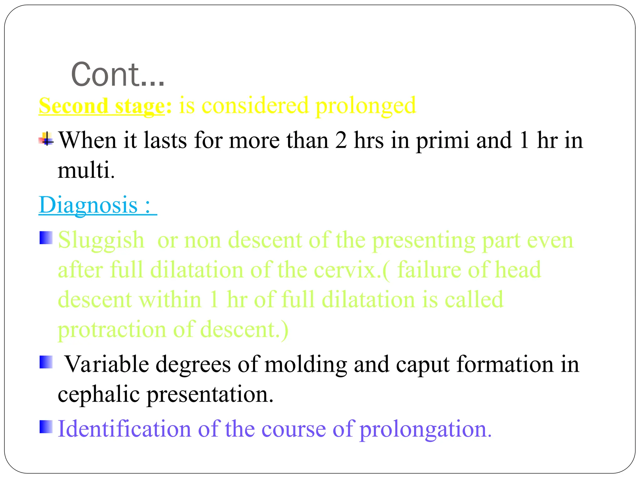 Cont…
Second stage: is considered prolonged
When it lasts for more than 2 hrs in primi and 1 hr in
multi.
Diagnosis :
Sluggish or non descent of the presenting part even
after full dilatation of the cervix.( failure of head
descent within 1 hr of full dilatation is called
protraction of descent.)
Variable degrees of molding and caput formation in
cephalic presentation.
Identification of the course of prolongation.
 