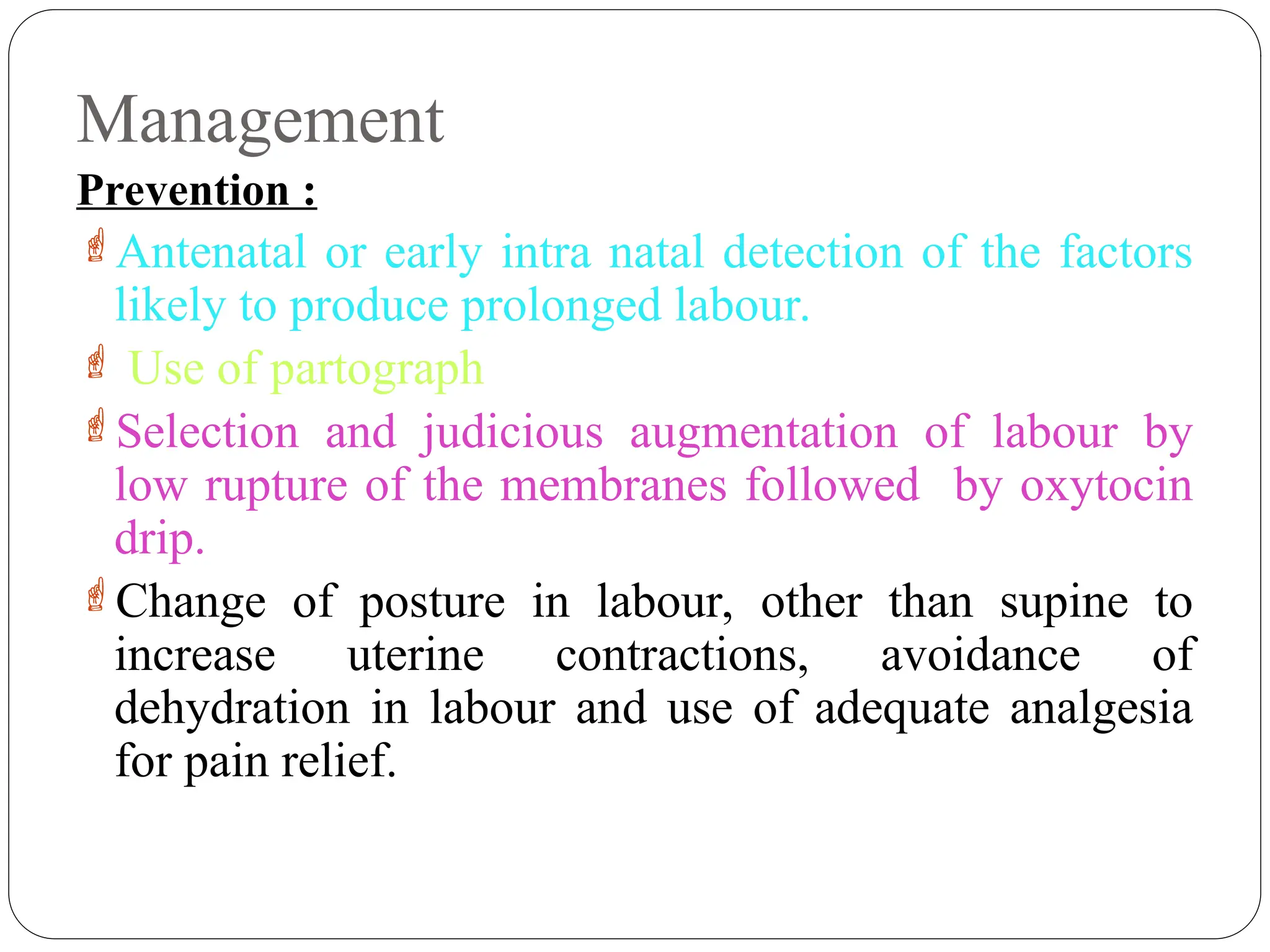 Management
Prevention :
Antenatal or early intra natal detection of the factors
likely to produce prolonged labour.
 Use of partograph
Selection and judicious augmentation of labour by
low rupture of the membranes followed by oxytocin
drip.
Change of posture in labour, other than supine to
increase uterine contractions, avoidance of
dehydration in labour and use of adequate analgesia
for pain relief.
 