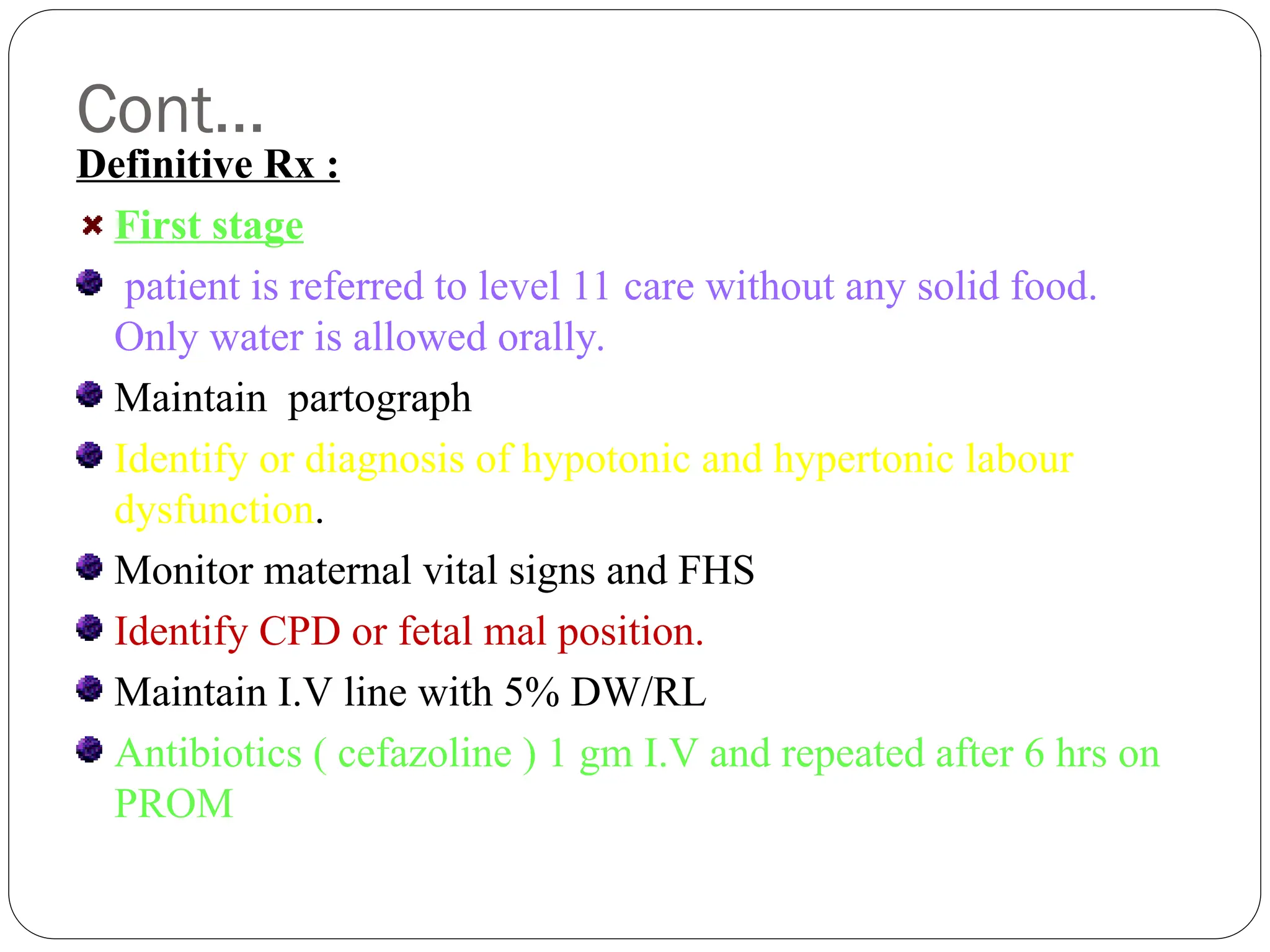 Cont…
Definitive Rx :
First stage
patient is referred to level 11 care without any solid food.
Only water is allowed orally.
Maintain partograph
Identify or diagnosis of hypotonic and hypertonic labour
dysfunction.
Monitor maternal vital signs and FHS
Identify CPD or fetal mal position.
Maintain I.V line with 5% DW/RL
Antibiotics ( cefazoline ) 1 gm I.V and repeated after 6 hrs on
PROM
 