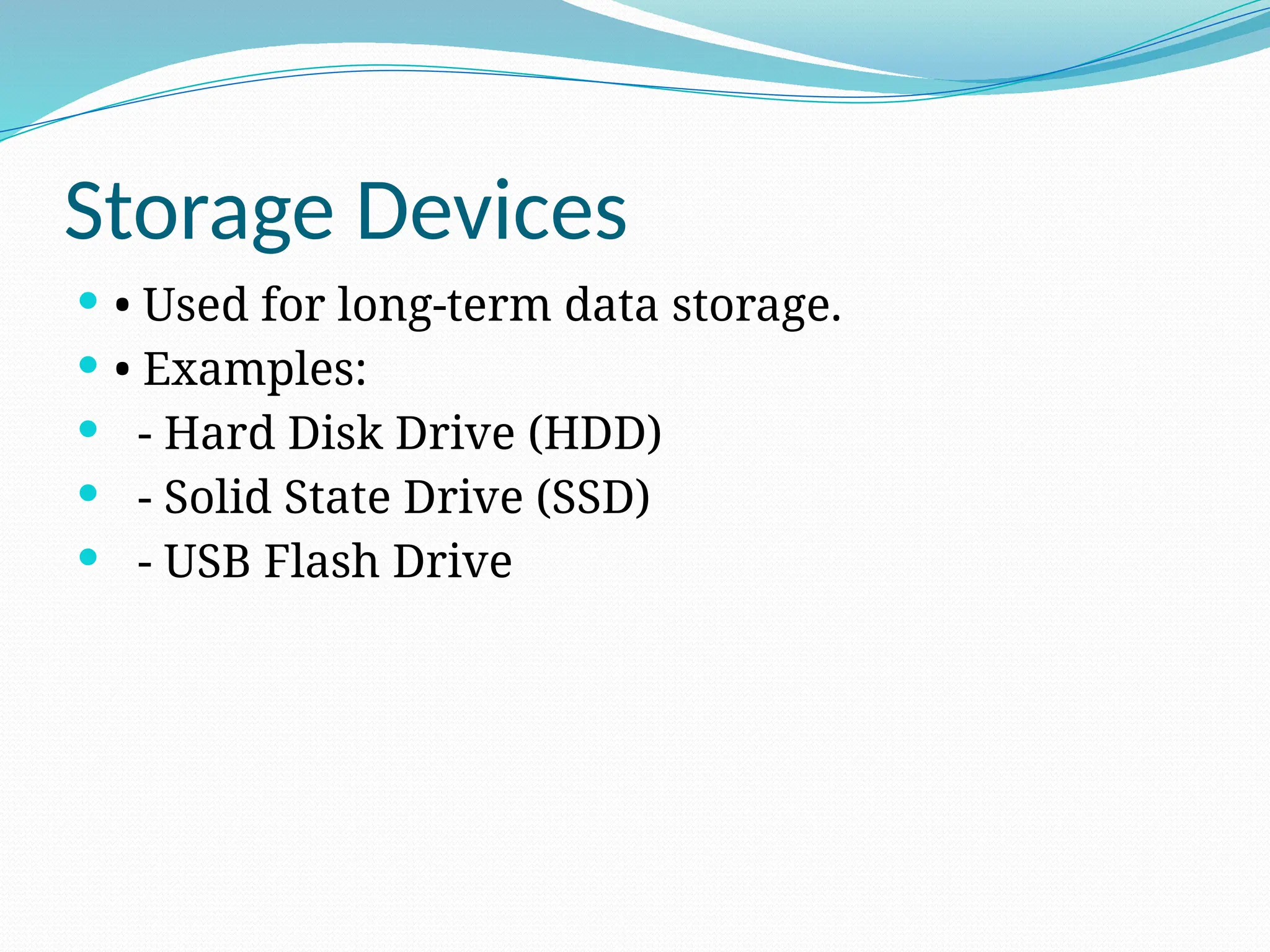 Storage Devices
 • Used for long-term data storage.
 • Examples:
 - Hard Disk Drive (HDD)
 - Solid State Drive (SSD)
 - USB Flash Drive
 