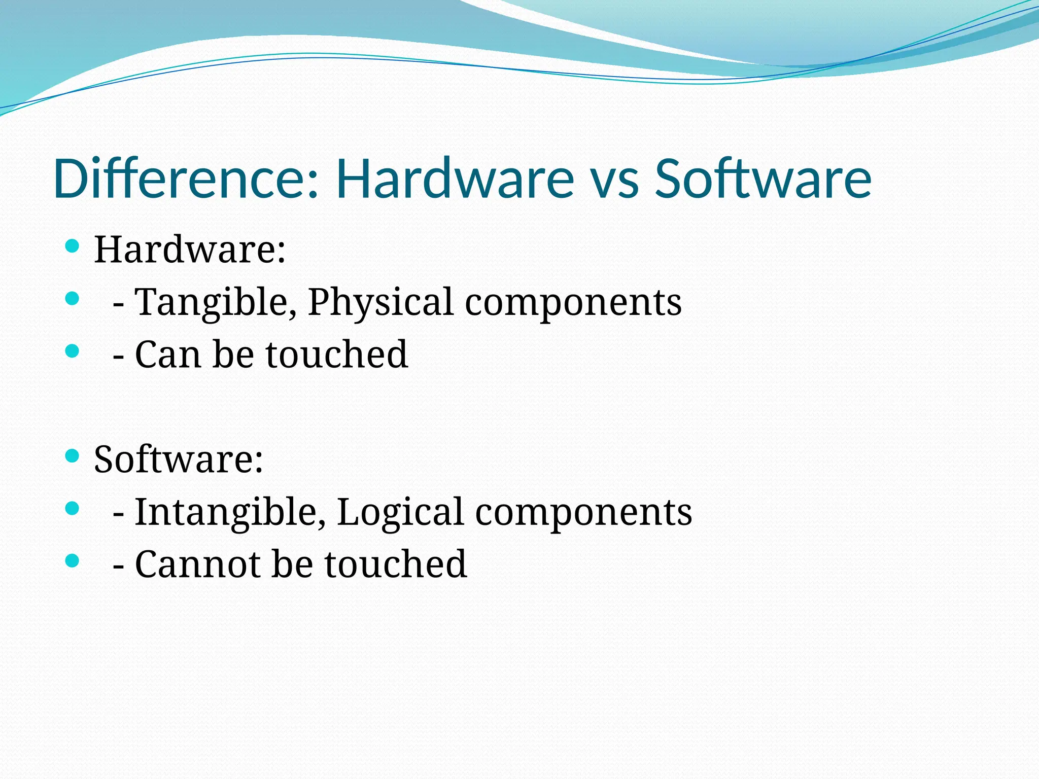 Difference: Hardware vs Software
 Hardware:
 - Tangible, Physical components
 - Can be touched
 Software:
 - Intangible, Logical components
 - Cannot be touched
 