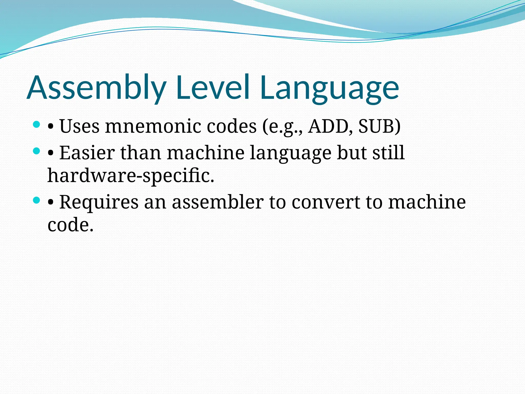 Assembly Level Language
 • Uses mnemonic codes (e.g., ADD, SUB)
 • Easier than machine language but still
hardware-specific.
 • Requires an assembler to convert to machine
code.
 